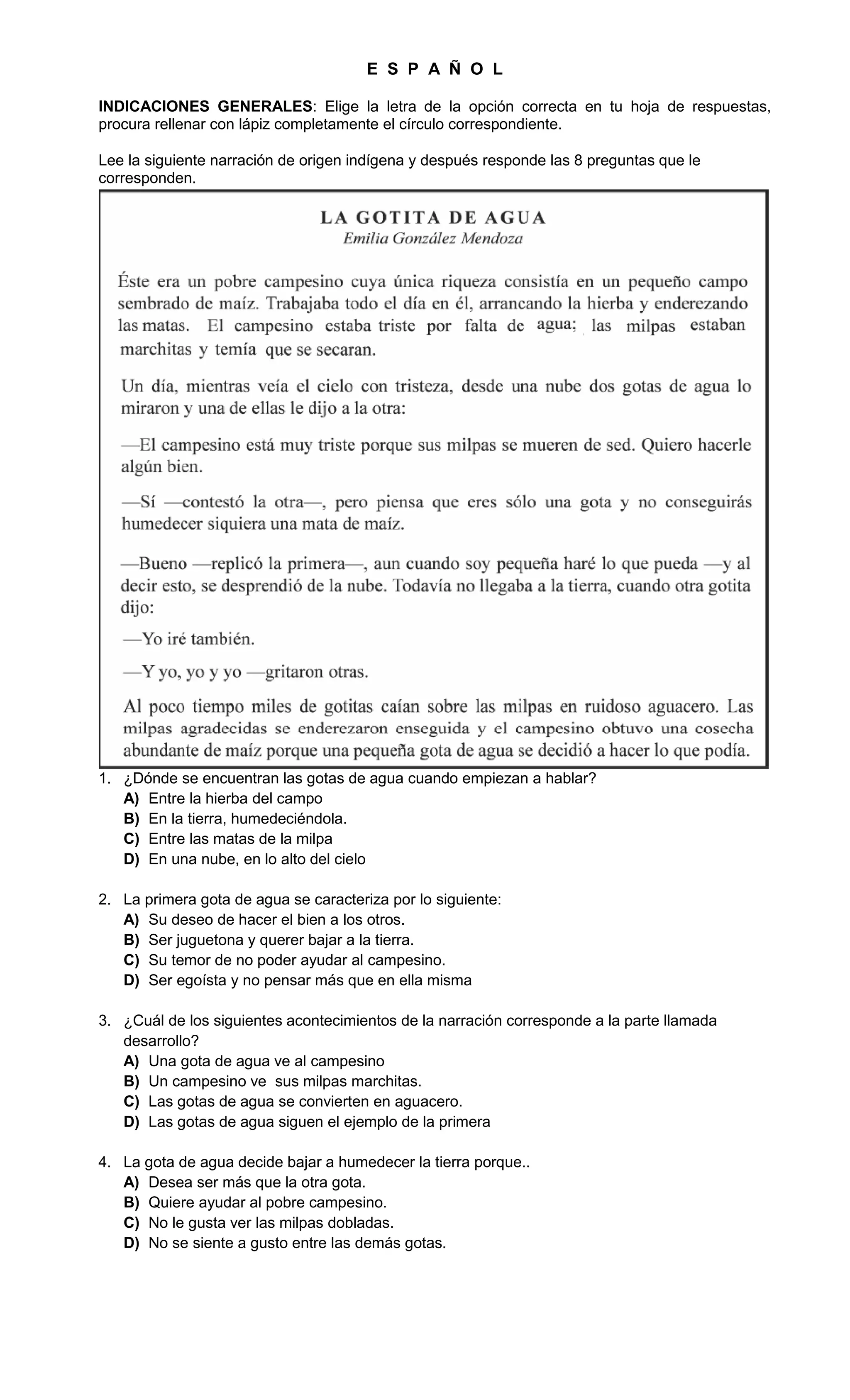 E S P A Ñ O L
INDICACIONES GENERALES: Elige la letra de la opción correcta en tu hoja de respuestas,
procura rellenar con lápiz completamente el círculo correspondiente.
Lee la siguiente narración de origen indígena y después responde las 8 preguntas que le
corresponden.
1. ¿Dónde se encuentran las gotas de agua cuando empiezan a hablar?
A) Entre la hierba del campo
B) En la tierra, humedeciéndola.
C) Entre las matas de la milpa
D) En una nube, en lo alto del cielo
2. La primera gota de agua se caracteriza por lo siguiente:
A) Su deseo de hacer el bien a los otros.
B) Ser juguetona y querer bajar a la tierra.
C) Su temor de no poder ayudar al campesino.
D) Ser egoísta y no pensar más que en ella misma
3. ¿Cuál de los siguientes acontecimientos de la narración corresponde a la parte llamada
desarrollo?
A) Una gota de agua ve al campesino
B) Un campesino ve sus milpas marchitas.
C) Las gotas de agua se convierten en aguacero.
D) Las gotas de agua siguen el ejemplo de la primera
4. La gota de agua decide bajar a humedecer la tierra porque..
A) Desea ser más que la otra gota.
B) Quiere ayudar al pobre campesino.
C) No le gusta ver las milpas dobladas.
D) No se siente a gusto entre las demás gotas.
 