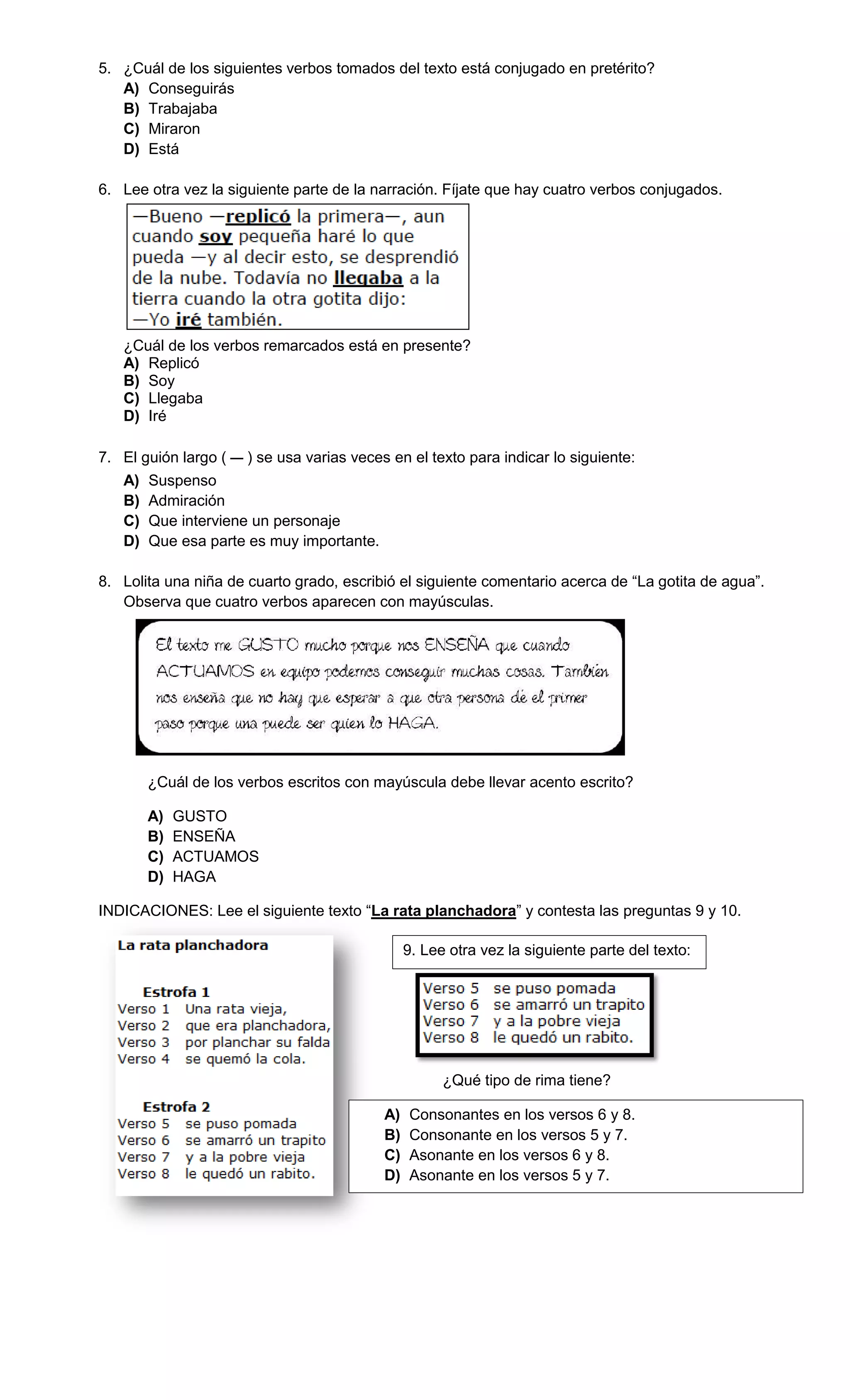 5. ¿Cuál de los siguientes verbos tomados del texto está conjugado en pretérito?
A) Conseguirás
B) Trabajaba
C) Miraron
D) Está
6. Lee otra vez la siguiente parte de la narración. Fíjate que hay cuatro verbos conjugados.
¿Cuál de los verbos remarcados está en presente?
A) Replicó
B) Soy
C) Llegaba
D) Iré
7. El guión largo ( ) se usa varias veces en el texto para indicar lo siguiente:
A) Suspenso
B) Admiración
C) Que interviene un personaje
D) Que esa parte es muy importante.
8. Lolita una niña de cuarto grado, escribió el siguiente comentario acerca de “La gotita de agua”.
Observa que cuatro verbos aparecen con mayúsculas.
¿Cuál de los verbos escritos con mayúscula debe llevar acento escrito?
A) GUSTO
B) ENSEÑA
C) ACTUAMOS
D) HAGA
INDICACIONES: Lee el siguiente texto “La rata planchadora” y contesta las preguntas 9 y 10.
9. Lee otra vez la siguiente parte del texto:
¿Qué tipo de rima tiene?
A) Consonantes en los versos 6 y 8.
B) Consonante en los versos 5 y 7.
C) Asonante en los versos 6 y 8.
D) Asonante en los versos 5 y 7.
 