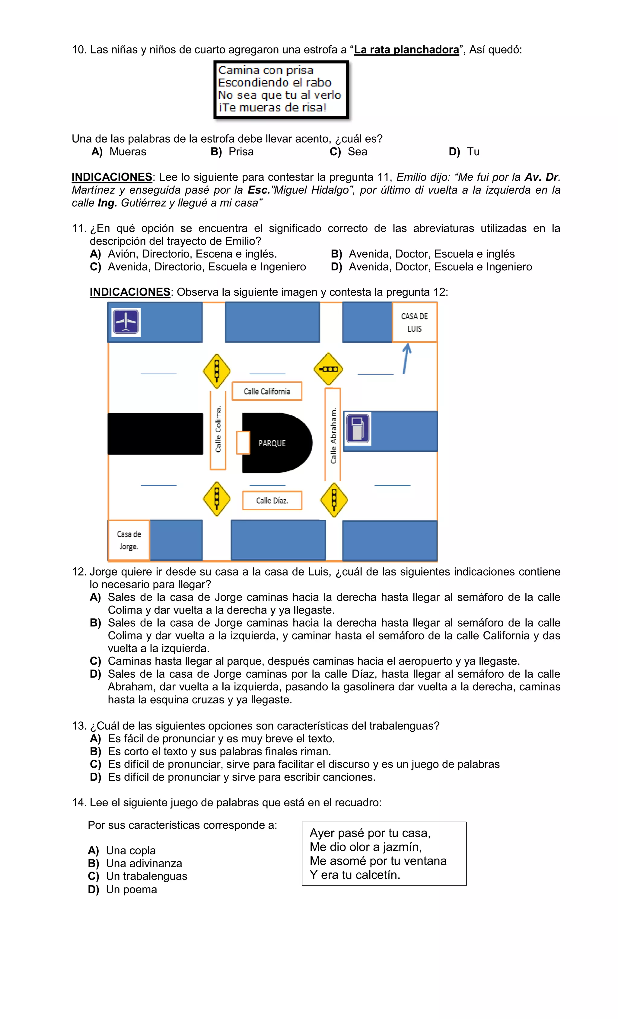 10. Las niñas y niños de cuarto agregaron una estrofa a “La rata planchadora”, Así quedó:
Una de las palabras de la estrofa debe llevar acento, ¿cuál es?
A) Mueras B) Prisa C) Sea D) Tu
INDICACIONES: Lee lo siguiente para contestar la pregunta 11, Emilio dijo: “Me fui por la Av. Dr.
Martínez y enseguida pasé por la Esc.”Miguel Hidalgo”, por último di vuelta a la izquierda en la
calle Ing. Gutiérrez y llegué a mi casa”
11. ¿En qué opción se encuentra el significado correcto de las abreviaturas utilizadas en la
descripción del trayecto de Emilio?
A) Avión, Directorio, Escena e inglés. B) Avenida, Doctor, Escuela e inglés
C) Avenida, Directorio, Escuela e Ingeniero D) Avenida, Doctor, Escuela e Ingeniero
INDICACIONES: Observa la siguiente imagen y contesta la pregunta 12:
12. Jorge quiere ir desde su casa a la casa de Luis, ¿cuál de las siguientes indicaciones contiene
lo necesario para llegar?
A) Sales de la casa de Jorge caminas hacia la derecha hasta llegar al semáforo de la calle
Colima y dar vuelta a la derecha y ya llegaste.
B) Sales de la casa de Jorge caminas hacia la derecha hasta llegar al semáforo de la calle
Colima y dar vuelta a la izquierda, y caminar hasta el semáforo de la calle California y das
vuelta a la izquierda.
C) Caminas hasta llegar al parque, después caminas hacia el aeropuerto y ya llegaste.
D) Sales de la casa de Jorge caminas por la calle Díaz, hasta llegar al semáforo de la calle
Abraham, dar vuelta a la izquierda, pasando la gasolinera dar vuelta a la derecha, caminas
hasta la esquina cruzas y ya llegaste.
13. ¿Cuál de las siguientes opciones son características del trabalenguas?
A) Es fácil de pronunciar y es muy breve el texto.
B) Es corto el texto y sus palabras finales riman.
C) Es difícil de pronunciar, sirve para facilitar el discurso y es un juego de palabras
D) Es difícil de pronunciar y sirve para escribir canciones.
14. Lee el siguiente juego de palabras que está en el recuadro:
Ayer pasé por tu casa,
Me dio olor a jazmín,
Me asomé por tu ventana
Y era tu calcetín.
Por sus características corresponde a:
A) Una copla
B) Una adivinanza
C) Un trabalenguas
D) Un poema
 