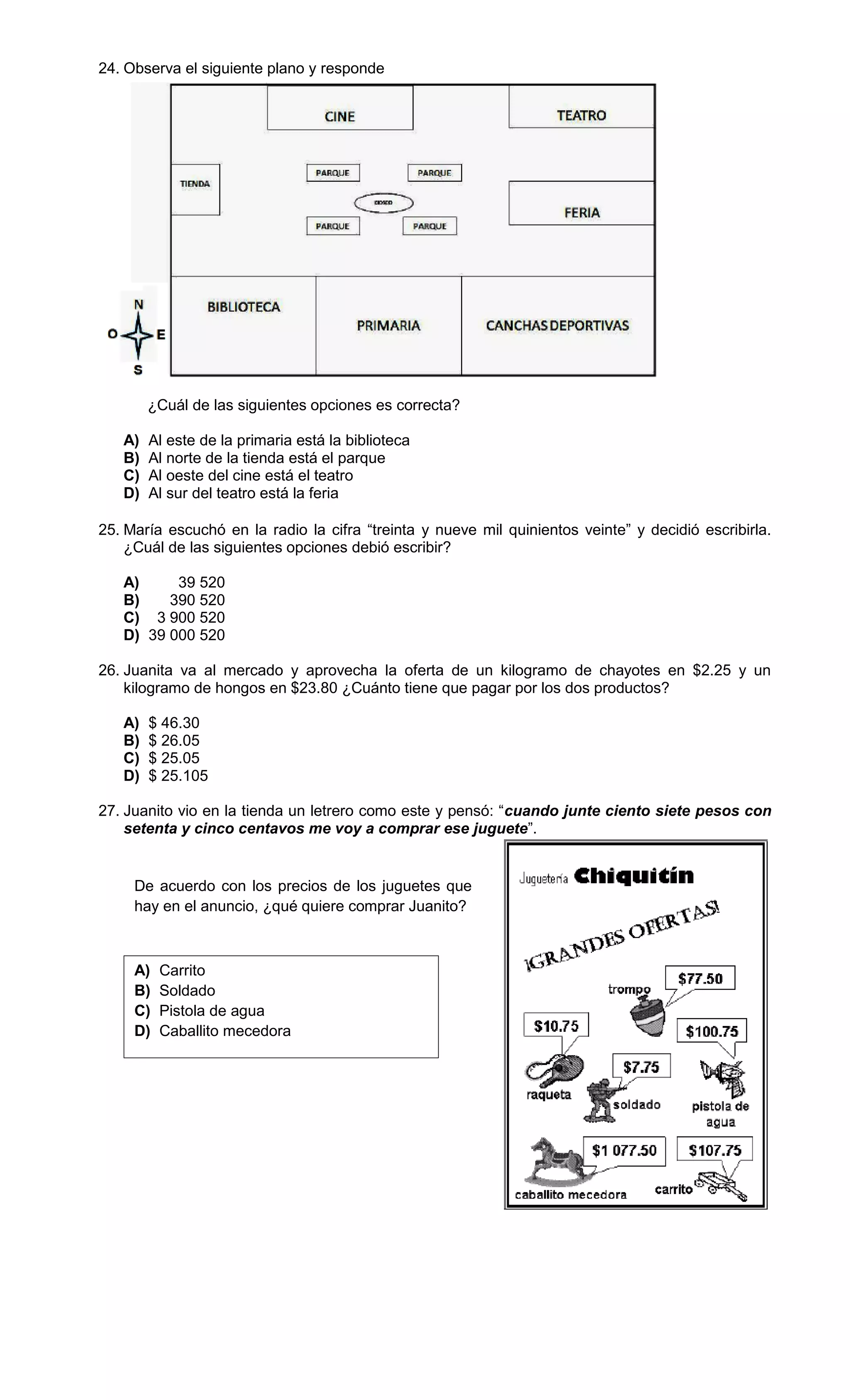 24. Observa el siguiente plano y responde
¿Cuál de las siguientes opciones es correcta?
A) Al este de la primaria está la biblioteca
B) Al norte de la tienda está el parque
C) Al oeste del cine está el teatro
D) Al sur del teatro está la feria
25. María escuchó en la radio la cifra “treinta y nueve mil quinientos veinte” y decidió escribirla.
¿Cuál de las siguientes opciones debió escribir?
A) 39 520
B) 390 520
C) 3 900 520
D) 39 000 520
26. Juanita va al mercado y aprovecha la oferta de un kilogramo de chayotes en $2.25 y un
kilogramo de hongos en $23.80 ¿Cuánto tiene que pagar por los dos productos?
A) $ 46.30
B) $ 26.05
C) $ 25.05
D) $ 25.105
27. Juanito vio en la tienda un letrero como este y pensó: “cuando junte ciento siete pesos con
setenta y cinco centavos me voy a comprar ese juguete”.
De acuerdo con los precios de los juguetes que
hay en el anuncio, ¿qué quiere comprar Juanito?
A) Carrito
B) Soldado
C) Pistola de agua
D) Caballito mecedora
 