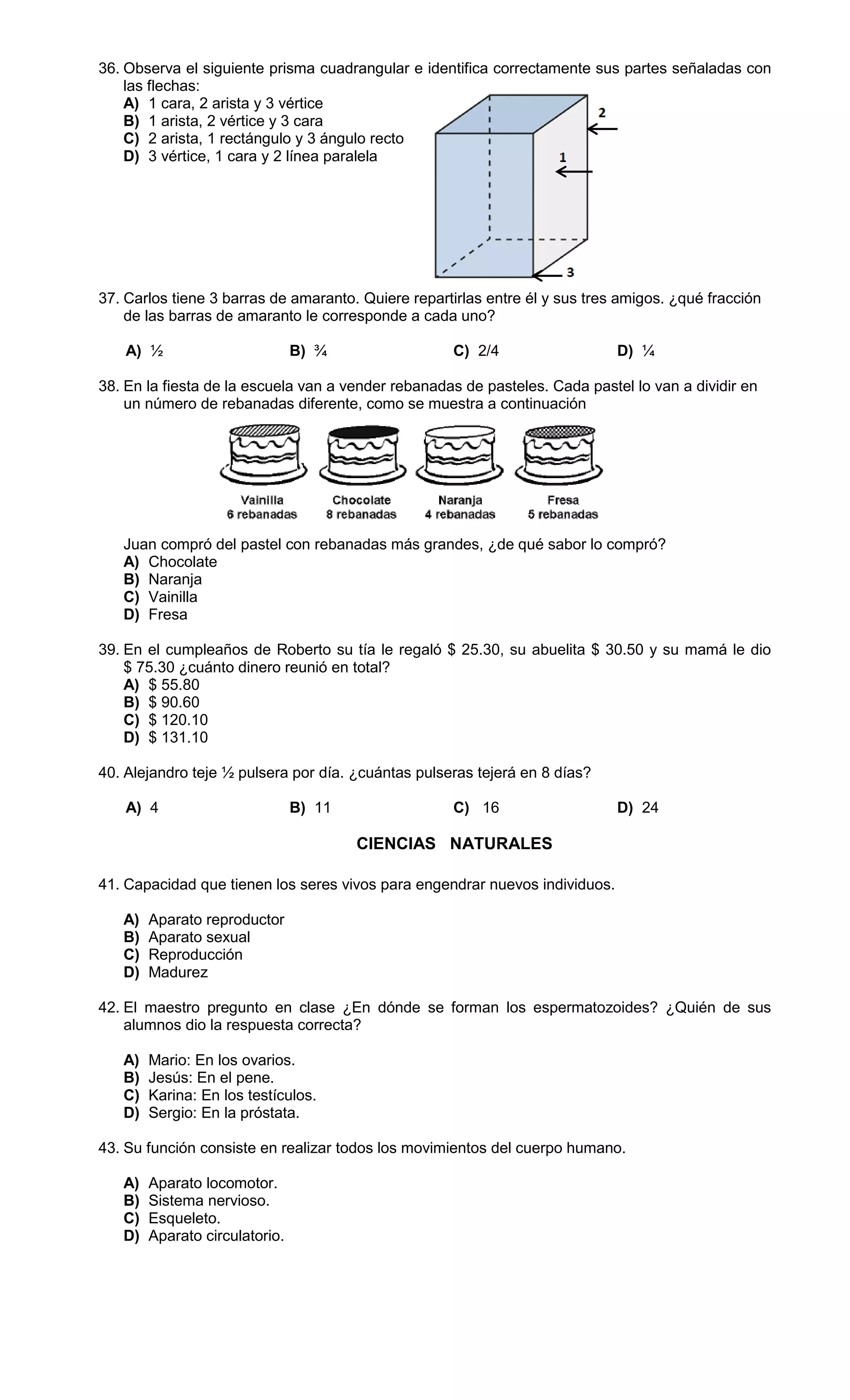 36. Observa el siguiente prisma cuadrangular e identifica correctamente sus partes señaladas con
las flechas:
A) 1 cara, 2 arista y 3 vértice
B) 1 arista, 2 vértice y 3 cara
C) 2 arista, 1 rectángulo y 3 ángulo recto
D) 3 vértice, 1 cara y 2 línea paralela
37. Carlos tiene 3 barras de amaranto. Quiere repartirlas entre él y sus tres amigos. ¿qué fracción
de las barras de amaranto le corresponde a cada uno?
A) ½ B) ¾ C) 2/4 D) ¼
38. En la fiesta de la escuela van a vender rebanadas de pasteles. Cada pastel lo van a dividir en
un número de rebanadas diferente, como se muestra a continuación
Juan compró del pastel con rebanadas más grandes, ¿de qué sabor lo compró?
A) Chocolate
B) Naranja
C) Vainilla
D) Fresa
39. En el cumpleaños de Roberto su tía le regaló $ 25.30, su abuelita $ 30.50 y su mamá le dio
$ 75.30 ¿cuánto dinero reunió en total?
A) $ 55.80
B) $ 90.60
C) $ 120.10
D) $ 131.10
40. Alejandro teje ½ pulsera por día. ¿cuántas pulseras tejerá en 8 días?
A) 4 B) 11 C) 16 D) 24
CIENCIAS NATURALES
41. Capacidad que tienen los seres vivos para engendrar nuevos individuos.
A) Aparato reproductor
B) Aparato sexual
C) Reproducción
D) Madurez
42. El maestro pregunto en clase ¿En dónde se forman los espermatozoides? ¿Quién de sus
alumnos dio la respuesta correcta?
A) Mario: En los ovarios.
B) Jesús: En el pene.
C) Karina: En los testículos.
D) Sergio: En la próstata.
43. Su función consiste en realizar todos los movimientos del cuerpo humano.
A) Aparato locomotor.
B) Sistema nervioso.
C) Esqueleto.
D) Aparato circulatorio.
 