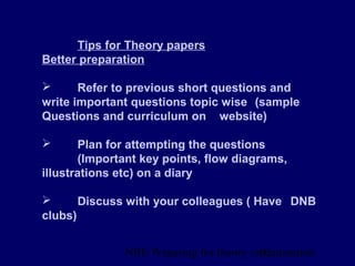 NBE Preparing for theory exxamination10
Tips for Theory papers
Better preparation
 Refer to previous short questions and
write important questions topic wise (sample
Questions and curriculum on website)
 Plan for attempting the questions
(Important key points, flow diagrams,
illustrations etc) on a diary
 Discuss with your colleagues ( Have DNB
clubs)
 