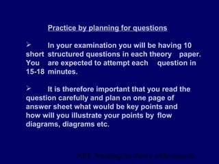 NBE Preparing for theory exxamination13
Practice by planning for questions
 In your examination you will be having 10
short structured questions in each theory paper.
You are expected to attempt each question in
15-18 minutes.
 It is therefore important that you read the
question carefully and plan on one page of
answer sheet what would be key points and
how will you illustrate your points by flow
diagrams, diagrams etc.
 