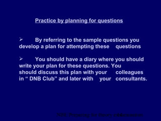 NBE Preparing for theory exxamination14
Practice by planning for questions
 By referring to the sample questions you
develop a plan for attempting these questions
 You should have a diary where you should
write your plan for these questions. You
should discuss this plan with your colleagues
in “ DNB Club” and later with your consultants.
 