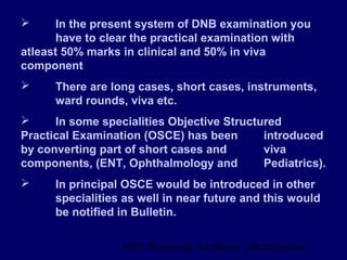 NBE Preparing for theory exxamination3
 In the present system of DNB examination you
have to clear the practical examination with
atleast 50% marks in clinical and 50% in viva
component
 There are long cases, short cases, instruments,
ward rounds, viva etc.
 In some specialities Objective Structured
Practical Examination (OSCE) has been introduced
by converting part of short cases and viva
components, (ENT, Ophthalmology and Pediatrics).
 In principal OSCE would be introduced in other
specialities as well in near future and this would
be notified in Bulletin.
 