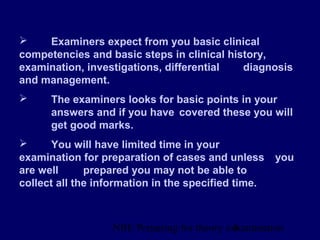NBE Preparing for theory exxamination4
 Examiners expect from you basic clinical
competencies and basic steps in clinical history,
examination, investigations, differential diagnosis
and management.
 The examiners looks for basic points in your
answers and if you have covered these you will
get good marks.
 You will have limited time in your
examination for preparation of cases and unless you
are well prepared you may not be able to
collect all the information in the specified time.
 