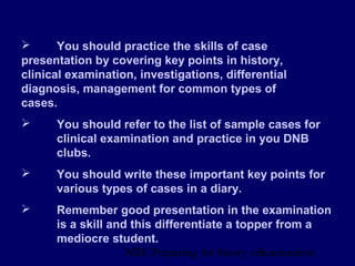NBE Preparing for theory exxamination5
 You should practice the skills of case
presentation by covering key points in history,
clinical examination, investigations, differential
diagnosis, management for common types of
cases.
 You should refer to the list of sample cases for
clinical examination and practice in you DNB
clubs.
 You should write these important key points for
various types of cases in a diary.
 Remember good presentation in the examination
is a skill and this differentiate a topper from a
mediocre student.
 