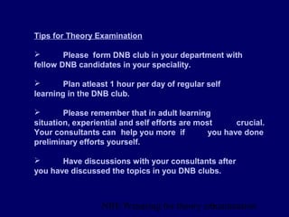 NBE Preparing for theory exxamination6
Tips for Theory Examination
 Please form DNB club in your department with
fellow DNB candidates in your speciality.
 Plan atleast 1 hour per day of regular self
learning in the DNB club.
 Please remember that in adult learning
situation, experiential and self efforts are most crucial.
Your consultants can help you more if you have done
preliminary efforts yourself.
 Have discussions with your consultants after
you have discussed the topics in you DNB clubs.
 