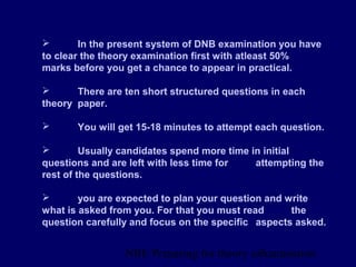 NBE Preparing for theory exxamination7
 In the present system of DNB examination you have
to clear the theory examination first with atleast 50%
marks before you get a chance to appear in practical.
 There are ten short structured questions in each
theory paper.
 You will get 15-18 minutes to attempt each question.
 Usually candidates spend more time in initial
questions and are left with less time for attempting the
rest of the questions.
 you are expected to plan your question and write
what is asked from you. For that you must read the
question carefully and focus on the specific aspects asked.
 