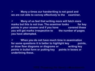 NBE Preparing for theory exxamination8
 Many a times our handwriting is not good and
we are not able to convey effectively to the examiner.
 Many of us feel that writing more will fetch more
marks but this is not true. The examiner looks for key
points in your answer and if you have covered these
you will get marks irrespective to the number of pages
you have attempted.
 When you do not have much time in examination
for some questions it is better to highlight key points,
or draw flow diagrams or diagrams or writing key
points in bullet form or putting key points in boxes or
underlining these.
 