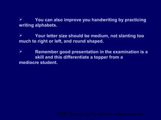 NBE Preparing for theory exxamination9
 You can also improve you handwriting by practicing
writing alphabets.
 Your letter size should be medium, not slanting too
much to right or left, and round shaped.
 Remember good presentation in the examination is a
skill and this differentiate a topper from a
mediocre student.
 
