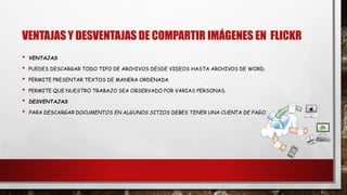 VENTAJAS Y DESVENTAJAS DE COMPARTIR IMÁGENES EN FLICKR
• VENTAJAS
• PUEDES DESCARGAR TODO TIPO DE ARCHIVOS DESDE VIDEOS HASTA ARCHIVOS DE WORD.
• PERMITE PRESENTAR TEXTOS DE MANERA ORDENADA
• PERMITE QUE NUESTRO TRABAJO SEA OBSERVADO POR VARIAS PERSONAS.
• DESVENTAJAS
• PARA DESCARGAR DOCUMENTOS EN ALGUNOS SITIOS DEBES TENER UNA CUENTA DE PAGO.
 