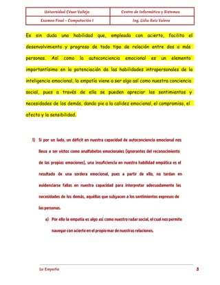  
Universidad César Vallejo Centro de Informática y Sistemas
Examen Final - Computación I Ing. Lidia Ruiz Valera
 
Es sin duda una habilidad que, empleada con acierto, facilita el
desenvolvimiento y progreso de todo tipo de relación entre dos o más
personas. Así como la autoconciencia emocional es un elemento
importantísimo en la potenciación de las habilidades intrapersonales de la
inteligencia emocional, la empatía viene a ser algo así como nuestra conciencia
social, pues a través de ella se pueden apreciar los sentimientos y
necesidades de los demás, dando pie a la calidez emocional, el compromiso, el
afecto y la sensibilidad.
  
1) Si por un lado, un déficit en nuestra capacidad de autoconciencia emocional nos
lleva a ser vistos como analfabetos emocionales (ignorantes del reconocimiento
de las propias emociones), una insuficiencia en nuestra habilidad empática es el
resultado de una sordera emocional, pues a partir de ello, no tardan en
evidenciarse fallas en nuestra capacidad para interpretar adecuadamente las
necesidades de los demás, aquéllas que subyacen a los sentimientos expresos de
las personas.
a) Por ello la empatía es algo así como nuestro radar social, el cual nos permite
navegar con acierto en el propio mar de nuestras relaciones.
La Empatía                                                                                                                          3
 