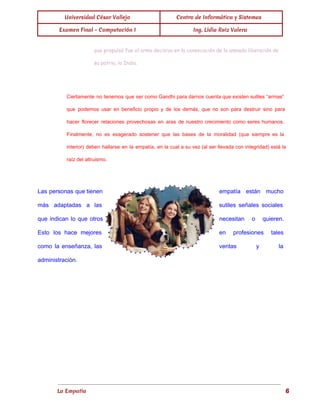  
Universidad César Vallejo Centro de Informática y Sistemas
Examen Final - Computación I Ing. Lidia Ruiz Valera
 
que propulsó fue el arma decisiva en la consecución de la ansiada liberación de
su patria, la India.
Ciertamente no tenemos que ser como Gandhi para darnos cuenta que existen sutiles “armas”                           
que podemos usar en beneficio propio y de los demás, que no son para destruir sino para                                 
hacer florecer relaciones provechosas en aras de nuestro crecimiento como seres humanos.                       
Finalmente, no es exagerado sostener que las bases de la moralidad (que siempre es la                             
interior) deben hallarse en la empatía, en la cual a su vez (al ser llevada con integridad) está la                                     
raíz del altruismo. 
 
Las personas que tienen        empatía están mucho     
más adaptadas a las        sutiles señales sociales     
que indican lo que otros          necesitan o quieren.     
Esto los hace mejores        en profesiones tales     
como la enseñanza, las        ventas y la     
administración. 
 
La Empatía                                                                                                                          6
 