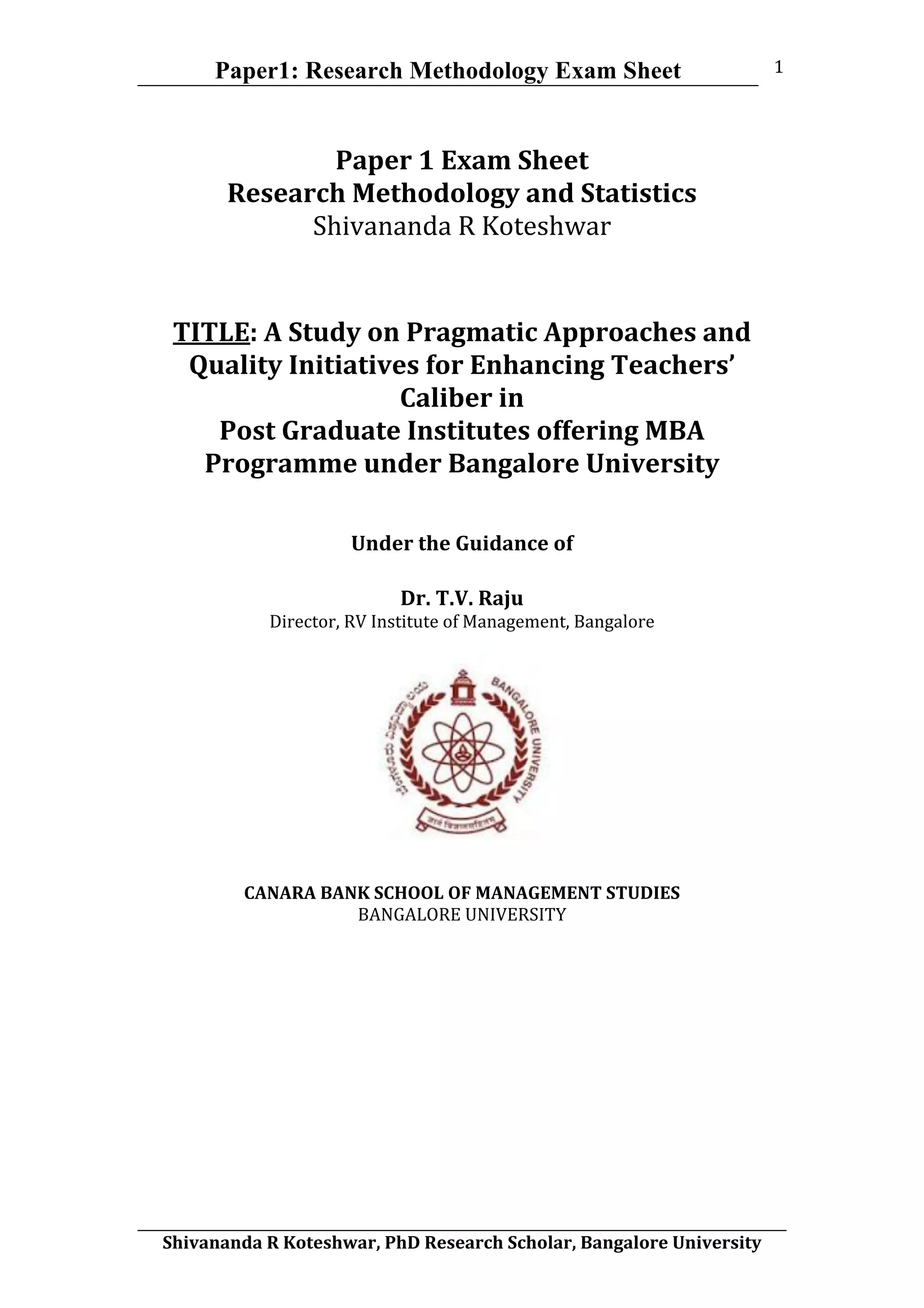 Paper1: Research Methodology Exam Sheet
	
  
Shivananda	
  R	
  Koteshwar,	
  PhD	
  Research	
  Scholar,	
  Bangalore	
  University	
  
1	
  
Paper	
  1	
  Exam	
  Sheet	
  
Research	
  Methodology	
  and	
  Statistics	
  
Shivananda	
  R	
  Koteshwar	
  
TITLE:	
  A	
  Study	
  on	
  Pragmatic	
  Approaches	
  and	
  
Quality	
  Initiatives	
  for	
  Enhancing	
  Teachers’	
  
Caliber	
  in	
  	
  
Post	
  Graduate	
  Institutes	
  offering	
  MBA	
  
Programme	
  under	
  Bangalore	
  University	
  
	
  
	
  
Under	
  the	
  Guidance	
  of	
  	
  
	
  
Dr.	
  T.V.	
  Raju	
  
Director,	
  RV	
  Institute	
  of	
  Management,	
  Bangalore	
  
CANARA	
  BANK	
  SCHOOL	
  OF	
  MANAGEMENT	
  STUDIES	
  
BANGALORE	
  UNIVERSITY	
  
 