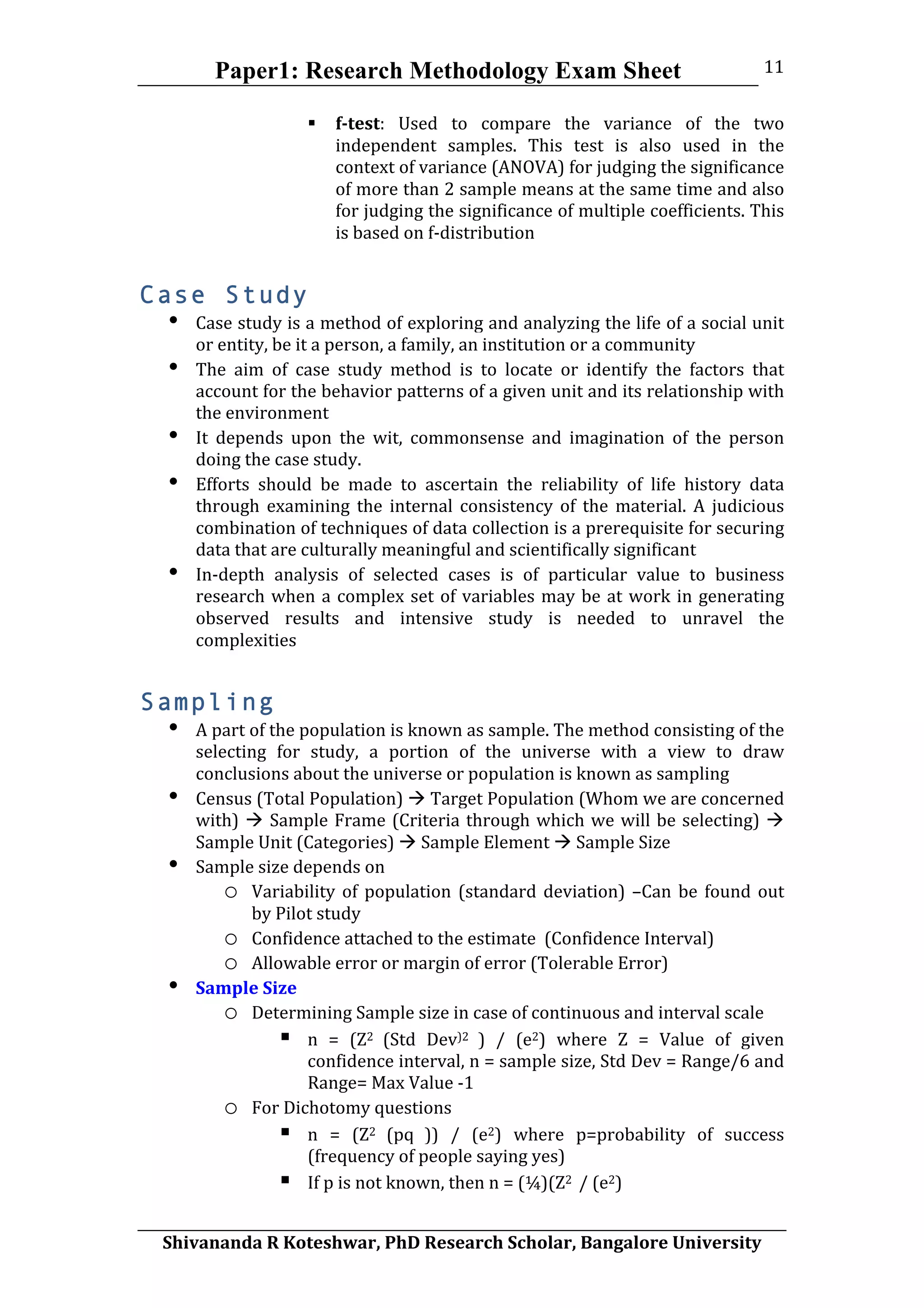 Paper1: Research Methodology Exam Sheet
	
  
Shivananda	
  R	
  Koteshwar,	
  PhD	
  Research	
  Scholar,	
  Bangalore	
  University	
  
11	
  
 f-­test:	
   Used	
   to	
   compare	
   the	
   variance	
   of	
   the	
   two	
  
independent	
   samples.	
   This	
   test	
   is	
   also	
   used	
   in	
   the	
  
context	
  of	
  variance	
  (ANOVA)	
  for	
  judging	
  the	
  significance	
  
of	
  more	
  than	
  2	
  sample	
  means	
  at	
  the	
  same	
  time	
  and	
  also	
  
for	
  judging	
  the	
  significance	
  of	
  multiple	
  coefficients.	
  This	
  
is	
  based	
  on	
  f-­‐distribution	
  
Case Study
• Case	
  study	
  is	
  a	
  method	
  of	
  exploring	
  and	
  analyzing	
  the	
  life	
  of	
  a	
  social	
  unit	
  
or	
  entity,	
  be	
  it	
  a	
  person,	
  a	
  family,	
  an	
  institution	
  or	
  a	
  community	
  
• The	
   aim	
   of	
   case	
   study	
   method	
   is	
   to	
   locate	
   or	
   identify	
   the	
   factors	
   that	
  
account	
  for	
  the	
  behavior	
  patterns	
  of	
  a	
  given	
  unit	
  and	
  its	
  relationship	
  with	
  
the	
  environment	
  
• It	
   depends	
   upon	
   the	
   wit,	
   commonsense	
   and	
   imagination	
   of	
   the	
   person	
  
doing	
  the	
  case	
  study.	
  
• Efforts	
   should	
   be	
   made	
   to	
   ascertain	
   the	
   reliability	
   of	
   life	
   history	
   data	
  
through	
   examining	
   the	
   internal	
   consistency	
   of	
   the	
   material.	
   A	
   judicious	
  
combination	
  of	
  techniques	
  of	
  data	
  collection	
  is	
  a	
  prerequisite	
  for	
  securing	
  
data	
  that	
  are	
  culturally	
  meaningful	
  and	
  scientifically	
  significant	
  
• In-­‐depth	
   analysis	
   of	
   selected	
   cases	
   is	
   of	
   particular	
   value	
   to	
   business	
  
research	
  when	
  a	
  complex	
  set	
  of	
  variables	
  may	
  be	
  at	
  work	
  in	
  generating	
  
observed	
   results	
   and	
   intensive	
   study	
   is	
   needed	
   to	
   unravel	
   the	
  
complexities	
  
Sampling
• A	
  part	
  of	
  the	
  population	
  is	
  known	
  as	
  sample.	
  The	
  method	
  consisting	
  of	
  the	
  
selecting	
   for	
   study,	
   a	
   portion	
   of	
   the	
   universe	
   with	
   a	
   view	
   to	
   draw	
  
conclusions	
  about	
  the	
  universe	
  or	
  population	
  is	
  known	
  as	
  sampling	
  
• Census	
  (Total	
  Population)	
  	
  Target	
  Population	
  (Whom	
  we	
  are	
  concerned	
  
with)	
  	
  Sample	
  Frame	
  (Criteria	
  through	
  which	
  we	
  will	
  be	
  selecting)	
  	
  
Sample	
  Unit	
  (Categories)	
  	
  Sample	
  Element	
  	
  Sample	
  Size	
  
• Sample	
  size	
  depends	
  on	
  
o Variability	
  of	
  population	
  (standard	
  deviation)	
  –Can	
  be	
  found	
  out	
  
by	
  Pilot	
  study	
  
o Confidence	
  attached	
  to	
  the	
  estimate	
  	
  (Confidence	
  Interval)	
  
o Allowable	
  error	
  or	
  margin	
  of	
  error	
  (Tolerable	
  Error)	
  
• Sample	
  Size	
  
o Determining	
  Sample	
  size	
  in	
  case	
  of	
  continuous	
  and	
  interval	
  scale	
  
 n	
   =	
   (Z2	
   (Std	
   Dev)2	
   )	
   /	
   (e2)	
   where	
   Z	
   =	
   Value	
   of	
   given	
  
confidence	
  interval,	
  n	
  =	
  sample	
  size,	
  Std	
  Dev	
  =	
  Range/6	
  and	
  
Range=	
  Max	
  Value	
  -­‐1	
  
o For	
  Dichotomy	
  questions	
  
 n	
   =	
   (Z2	
   (pq	
   ))	
   /	
   (e2)	
   where	
   p=probability	
   of	
   success	
  
(frequency	
  of	
  people	
  saying	
  yes)	
  
 If	
  p	
  is	
  not	
  known,	
  then	
  n	
  =	
  (¼)(Z2	
  	
  /	
  (e2)	
  	
  
 