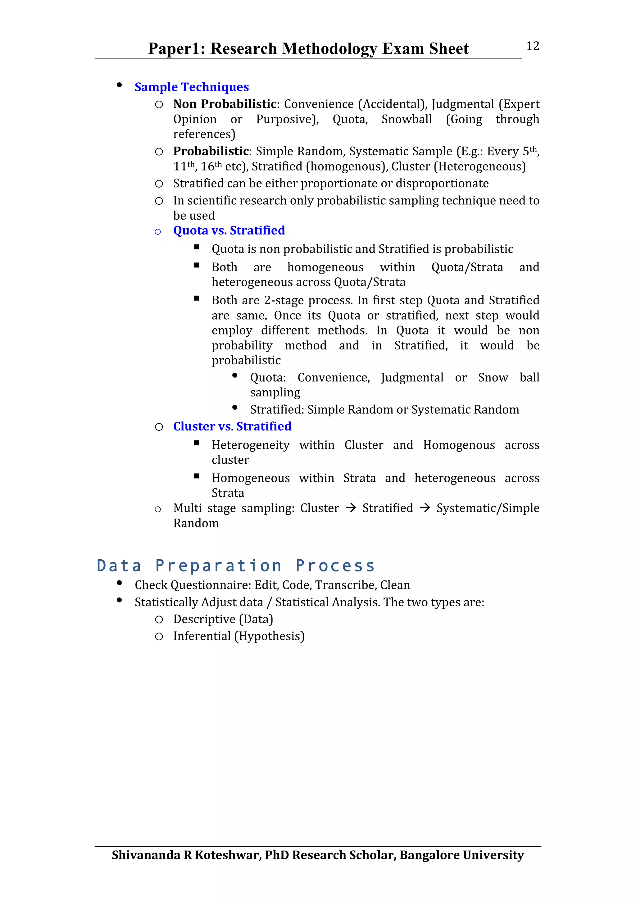 Paper1: Research Methodology Exam Sheet
	
  
Shivananda	
  R	
  Koteshwar,	
  PhD	
  Research	
  Scholar,	
  Bangalore	
  University	
  
12	
  
• Sample	
  Techniques	
  
o Non	
  Probabilistic:	
  Convenience	
  (Accidental),	
  Judgmental	
  (Expert	
  
Opinion	
   or	
   Purposive),	
   Quota,	
   Snowball	
   (Going	
   through	
  
references)	
  
o Probabilistic:	
  Simple	
  Random,	
  Systematic	
  Sample	
  (E.g.:	
  Every	
  5th,	
  
11th,	
  16th	
  etc),	
  Stratified	
  (homogenous),	
  Cluster	
  (Heterogeneous)	
  
o Stratified	
  can	
  be	
  either	
  proportionate	
  or	
  disproportionate	
  	
  
o In	
  scientific	
  research	
  only	
  probabilistic	
  sampling	
  technique	
  need	
  to	
  
be	
  used	
  
o Quota	
  vs.	
  Stratified	
  
 Quota	
  is	
  non	
  probabilistic	
  and	
  Stratified	
  is	
  probabilistic	
  
 Both	
   are	
   homogeneous	
   within	
   Quota/Strata	
   and	
  
heterogeneous	
  across	
  Quota/Strata	
  
 Both	
  are	
  2-­‐stage	
  process.	
  In	
  first	
  step	
  Quota	
  and	
  Stratified	
  
are	
   same.	
   Once	
   its	
   Quota	
   or	
   stratified,	
   next	
   step	
   would	
  
employ	
   different	
   methods.	
   In	
   Quota	
   it	
   would	
   be	
   non	
  
probability	
   method	
   and	
   in	
   Stratified,	
   it	
   would	
   be	
  
probabilistic	
  	
  
• Quota:	
   Convenience,	
   Judgmental	
   or	
   Snow	
   ball	
  
sampling	
  
• Stratified:	
  Simple	
  Random	
  or	
  Systematic	
  Random	
  	
  
o Cluster	
  vs.	
  Stratified	
  
 Heterogeneity	
   within	
   Cluster	
   and	
   Homogenous	
   across	
  
cluster	
  	
  
 Homogeneous	
   within	
   Strata	
   and	
   heterogeneous	
   across	
  
Strata	
  
o Multi	
   stage	
   sampling:	
   Cluster	
   	
   Stratified	
   	
   Systematic/Simple	
  
Random	
  
Data Preparation Process
• Check	
  Questionnaire:	
  Edit,	
  Code,	
  Transcribe,	
  Clean	
  
• Statistically	
  Adjust	
  data	
  /	
  Statistical	
  Analysis.	
  The	
  two	
  types	
  are:	
  
o Descriptive	
  (Data)	
  
o Inferential	
  (Hypothesis)	
  
	
  
	
  
	
  
 