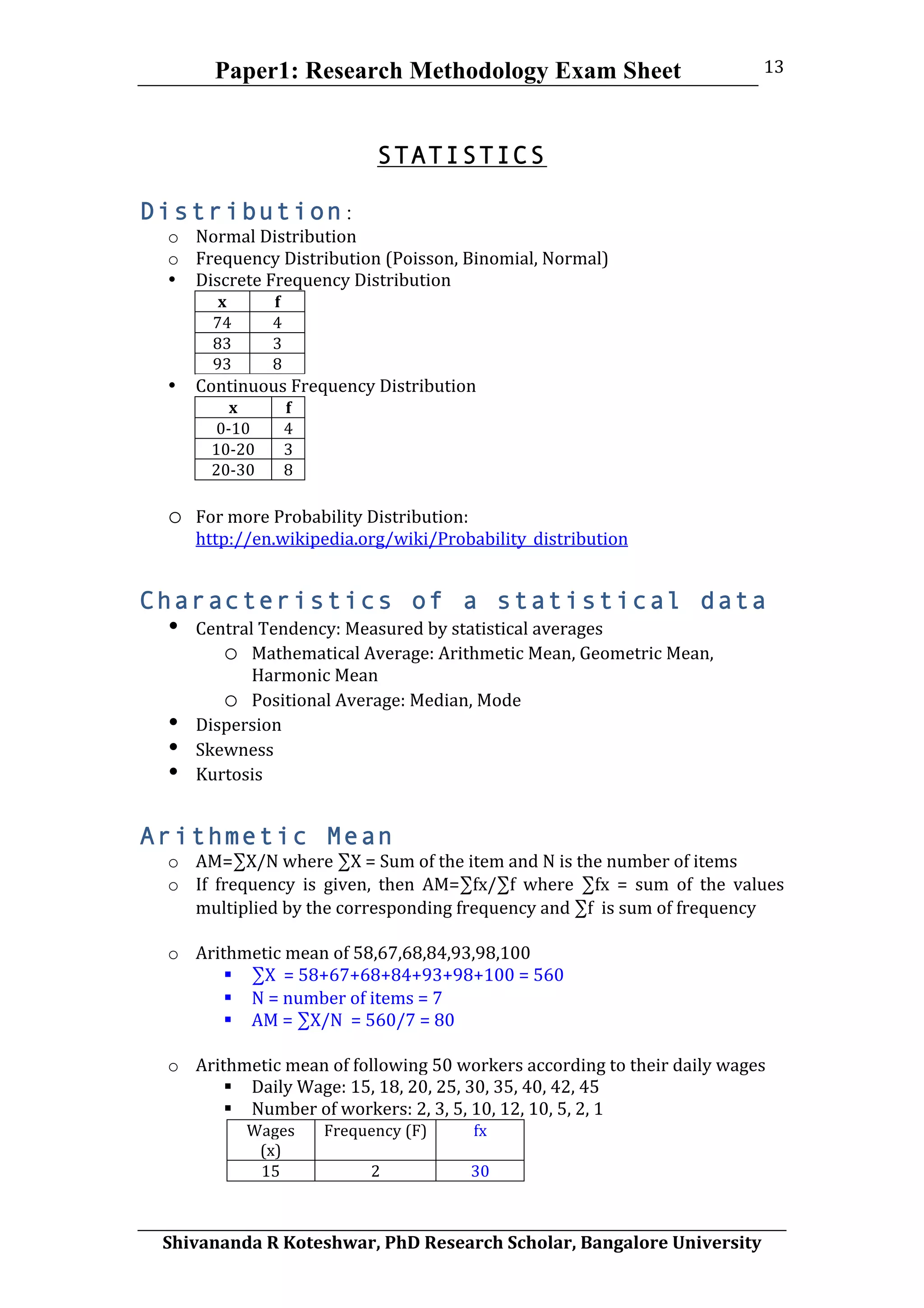 Paper1: Research Methodology Exam Sheet
	
  
Shivananda	
  R	
  Koteshwar,	
  PhD	
  Research	
  Scholar,	
  Bangalore	
  University	
  
13	
  
	
  
STATISTICS
Distribution:
o Normal	
  Distribution	
  
o Frequency	
  Distribution	
  (Poisson,	
  Binomial,	
  Normal)	
  
• Discrete	
  Frequency	
  Distribution	
  
x	
   f	
  
74	
   4	
  
83	
   3	
  
93	
   8	
  
• Continuous	
  Frequency	
  Distribution	
  
x	
   f	
  
0-­‐10	
   4	
  
10-­‐20	
   3	
  
20-­‐30	
   8	
  
	
  
o For	
  more	
  Probability	
  Distribution:	
  
http://en.wikipedia.org/wiki/Probability_distribution
Characteristics of a statistical data
• Central	
  Tendency:	
  Measured	
  by	
  statistical	
  averages	
  
o Mathematical	
  Average:	
  Arithmetic	
  Mean,	
  Geometric	
  Mean,	
  
Harmonic	
  Mean	
  
o Positional	
  Average:	
  Median,	
  Mode	
  
• Dispersion	
  
• Skewness	
  
• Kurtosis	
  
Arithmetic Mean
o AM=∑X/N	
  where	
  ∑X	
  =	
  Sum	
  of	
  the	
  item	
  and	
  N	
  is	
  the	
  number	
  of	
  items	
  
o If	
   frequency	
   is	
   given,	
   then	
   AM=∑fx/∑f	
   where	
   ∑fx	
   =	
   sum	
   of	
   the	
   values	
  
multiplied	
  by	
  the	
  corresponding	
  frequency	
  and	
  ∑f	
  	
  is	
  sum	
  of	
  frequency	
  
	
  
o Arithmetic	
  mean	
  of	
  58,67,68,84,93,98,100	
  
 ∑X	
  	
  =	
  58+67+68+84+93+98+100	
  =	
  560	
  
 N	
  =	
  number	
  of	
  items	
  =	
  7	
  
 AM	
  =	
  ∑X/N	
  	
  =	
  560/7	
  =	
  80	
  
	
  
o Arithmetic	
  mean	
  of	
  following	
  50	
  workers	
  according	
  to	
  their	
  daily	
  wages	
  
 Daily	
  Wage:	
  15,	
  18,	
  20,	
  25,	
  30,	
  35,	
  40,	
  42,	
  45	
  
 Number	
  of	
  workers:	
  2,	
  3,	
  5,	
  10,	
  12,	
  10,	
  5,	
  2,	
  1	
  
Wages	
  
(x)	
  
Frequency	
  (F)	
   fx	
  
15	
   2	
   30	
  
 
