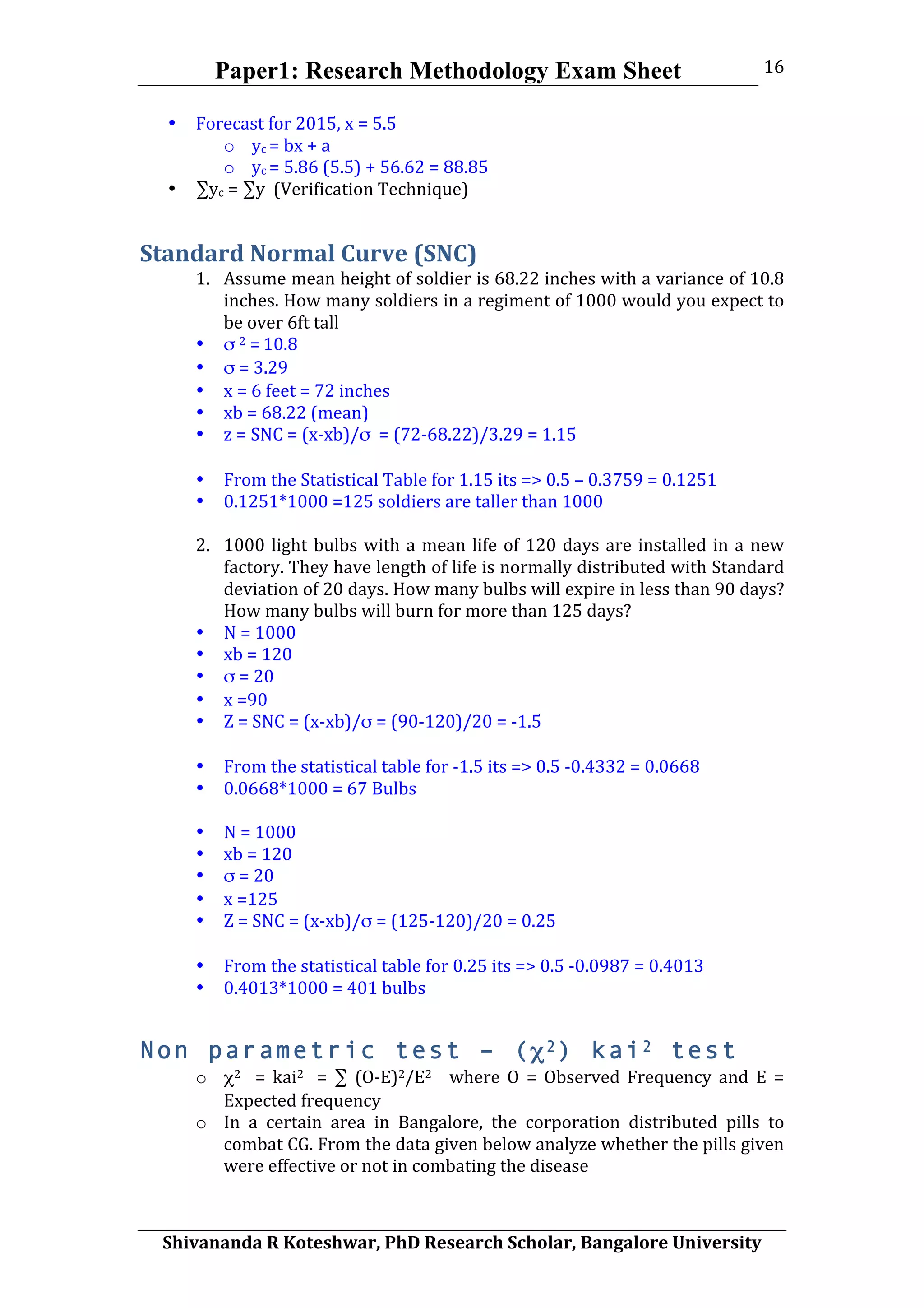 Paper1: Research Methodology Exam Sheet
	
  
Shivananda	
  R	
  Koteshwar,	
  PhD	
  Research	
  Scholar,	
  Bangalore	
  University	
  
16	
  
• Forecast	
  for	
  2015,	
  x	
  =	
  5.5	
  
o yc	
  =	
  bx	
  +	
  a	
  
o yc	
  =	
  5.86	
  (5.5)	
  +	
  56.62	
  =	
  88.85	
  
• ∑yc	
  =	
  ∑y	
  	
  (Verification	
  Technique)	
  
Standard	
  Normal	
  Curve	
  (SNC)	
  
1. Assume	
  mean	
  height	
  of	
  soldier	
  is	
  68.22	
  inches	
  with	
  a	
  variance	
  of	
  10.8	
  
inches.	
  How	
  many	
  soldiers	
  in	
  a	
  regiment	
  of	
  1000	
  would	
  you	
  expect	
  to	
  
be	
  over	
  6ft	
  tall	
  
• σ	
  2	
  =	
  10.8	
  
• σ	
  =	
  3.29	
  
• x	
  =	
  6	
  feet	
  =	
  72	
  inches	
  
• xb	
  =	
  68.22	
  (mean)	
  
• z	
  =	
  SNC	
  =	
  (x-­‐xb)/σ	
  	
  =	
  (72-­‐68.22)/3.29	
  =	
  1.15	
  
	
  
• From	
  the	
  Statistical	
  Table	
  for	
  1.15	
  its	
  =>	
  0.5	
  –	
  0.3759	
  =	
  0.1251	
  
• 0.1251*1000	
  =125	
  soldiers	
  are	
  taller	
  than	
  1000	
  
	
  
2. 1000	
  light	
  bulbs	
  with	
  a	
  mean	
  life	
  of	
  120	
  days	
  are	
  installed	
  in	
  a	
  new	
  
factory.	
  They	
  have	
  length	
  of	
  life	
  is	
  normally	
  distributed	
  with	
  Standard	
  
deviation	
  of	
  20	
  days.	
  How	
  many	
  bulbs	
  will	
  expire	
  in	
  less	
  than	
  90	
  days?	
  
How	
  many	
  bulbs	
  will	
  burn	
  for	
  more	
  than	
  125	
  days?	
  
• N	
  =	
  1000	
  
• xb	
  =	
  120	
  
• σ	
  =	
  20	
  
• x	
  =90	
  
• Z	
  =	
  SNC	
  =	
  (x-­‐xb)/σ	
  =	
  (90-­‐120)/20	
  =	
  -­‐1.5	
  
	
  
• From	
  the	
  statistical	
  table	
  for	
  -­‐1.5	
  its	
  =>	
  0.5	
  -­‐0.4332	
  =	
  0.0668	
  
• 0.0668*1000	
  =	
  67	
  Bulbs	
  
	
  
• N	
  =	
  1000	
  
• xb	
  =	
  120	
  
• σ	
  =	
  20	
  
• x	
  =125	
  
• Z	
  =	
  SNC	
  =	
  (x-­‐xb)/σ	
  =	
  (125-­‐120)/20	
  =	
  0.25	
  
	
  
• From	
  the	
  statistical	
  table	
  for	
  0.25	
  its	
  =>	
  0.5	
  -­‐0.0987	
  =	
  0.4013	
  
• 0.4013*1000	
  =	
  401	
  bulbs	
  
Non parametric test – (χ2) kai2 test
o χ2	
   	
   =	
   kai2	
   	
   =	
   ∑	
   (O-­‐E)2/E2	
   	
   	
   where	
   O	
   =	
   Observed	
   Frequency	
   and	
   E	
   =	
  
Expected	
  frequency	
  
o In	
   a	
   certain	
   area	
   in	
   Bangalore,	
   the	
   corporation	
   distributed	
   pills	
   to	
  
combat	
  CG.	
  From	
  the	
  data	
  given	
  below	
  analyze	
  whether	
  the	
  pills	
  given	
  
were	
  effective	
  or	
  not	
  in	
  combating	
  the	
  disease	
  
 
