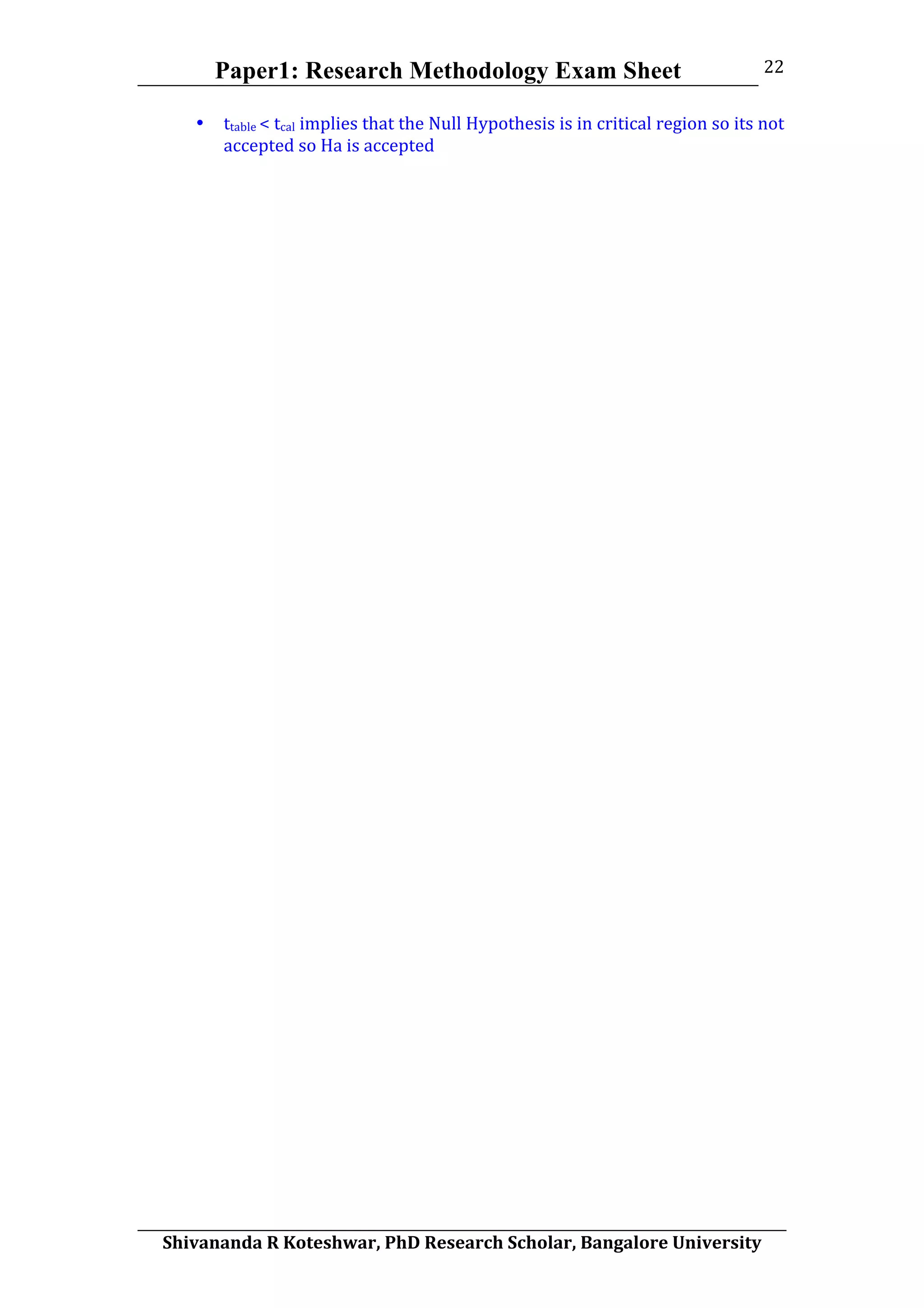 Paper1: Research Methodology Exam Sheet
	
  
Shivananda	
  R	
  Koteshwar,	
  PhD	
  Research	
  Scholar,	
  Bangalore	
  University	
  
22	
  
• ttable	
  <	
  tcal	
  implies	
  that	
  the	
  Null	
  Hypothesis	
  is	
  in	
  critical	
  region	
  so	
  its	
  not	
  
accepted	
  so	
  Ha	
  is	
  accepted	
  
	
  
	
  
 