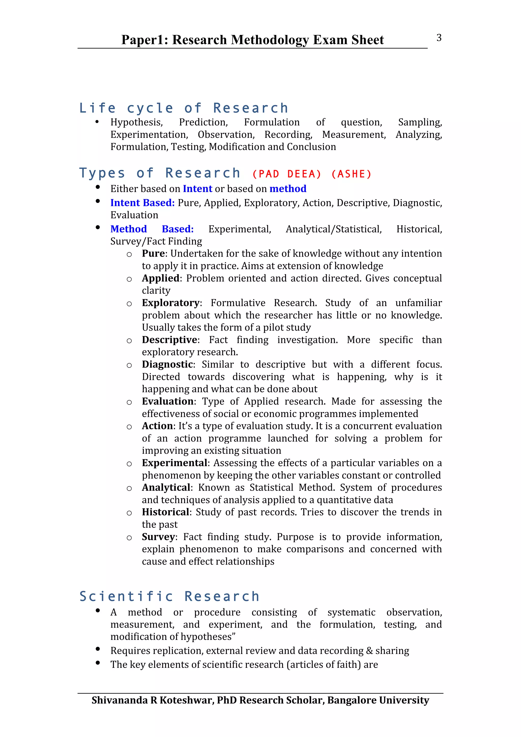 Paper1: Research Methodology Exam Sheet
	
  
Shivananda	
  R	
  Koteshwar,	
  PhD	
  Research	
  Scholar,	
  Bangalore	
  University	
  
3	
  
Life cycle of Research
• Hypothesis,	
   Prediction,	
   Formulation	
   of	
   question,	
   Sampling,	
  
Experimentation,	
   Observation,	
   Recording,	
   Measurement,	
   Analyzing,	
  
Formulation,	
  Testing,	
  Modification	
  and	
  Conclusion	
  
	
  
Types of Research (PAD DEEA) (ASHE)
• Either	
  based	
  on	
  Intent	
  or	
  based	
  on	
  method	
  
• Intent	
  Based:	
  Pure,	
  Applied,	
  Exploratory,	
  Action,	
  Descriptive,	
  Diagnostic,	
  
Evaluation	
  	
  
• Method	
   Based:	
   Experimental,	
   Analytical/Statistical,	
   Historical,	
  
Survey/Fact	
  Finding	
  	
  	
  
o Pure:	
  Undertaken	
  for	
  the	
  sake	
  of	
  knowledge	
  without	
  any	
  intention	
  
to	
  apply	
  it	
  in	
  practice.	
  Aims	
  at	
  extension	
  of	
  knowledge	
  
o Applied:	
  Problem	
  oriented	
  and	
  action	
  directed.	
  Gives	
  conceptual	
  
clarity	
  	
  
o Exploratory:	
   Formulative	
   Research.	
   Study	
   of	
   an	
   unfamiliar	
  
problem	
   about	
   which	
   the	
   researcher	
   has	
   little	
   or	
   no	
   knowledge.	
  
Usually	
  takes	
  the	
  form	
  of	
  a	
  pilot	
  study	
  
o Descriptive:	
   Fact	
   finding	
   investigation.	
   More	
   specific	
   than	
  
exploratory	
  research.	
  	
  
o Diagnostic:	
   Similar	
   to	
   descriptive	
   but	
   with	
   a	
   different	
   focus.	
  
Directed	
   towards	
   discovering	
   what	
   is	
   happening,	
   why	
   is	
   it	
  
happening	
  and	
  what	
  can	
  be	
  done	
  about	
  
o Evaluation:	
   Type	
   of	
   Applied	
   research.	
   Made	
   for	
   assessing	
   the	
  
effectiveness	
  of	
  social	
  or	
  economic	
  programmes	
  implemented	
  	
  
o Action:	
  It’s	
  a	
  type	
  of	
  evaluation	
  study.	
  It	
  is	
  a	
  concurrent	
  evaluation	
  
of	
   an	
   action	
   programme	
   launched	
   for	
   solving	
   a	
   problem	
   for	
  
improving	
  an	
  existing	
  situation	
  
o Experimental:	
  Assessing	
  the	
  effects	
  of	
  a	
  particular	
  variables	
  on	
  a	
  
phenomenon	
  by	
  keeping	
  the	
  other	
  variables	
  constant	
  or	
  controlled	
  
o Analytical:	
   Known	
   as	
   Statistical	
   Method.	
   System	
   of	
   procedures	
  
and	
  techniques	
  of	
  analysis	
  applied	
  to	
  a	
  quantitative	
  data	
  
o Historical:	
  Study	
  of	
  past	
  records.	
  Tries	
  to	
  discover	
  the	
  trends	
  in	
  
the	
  past	
  
o Survey:	
   Fact	
   finding	
   study.	
   Purpose	
   is	
   to	
   provide	
   information,	
  
explain	
   phenomenon	
   to	
   make	
   comparisons	
   and	
   concerned	
   with	
  
cause	
  and	
  effect	
  relationships	
  	
  
Scientific Research
• A	
   method	
   or	
   procedure	
   consisting	
   of	
   systematic	
   observation,	
  
measurement,	
   and	
   experiment,	
   and	
   the	
   formulation,	
   testing,	
   and	
  
modification	
  of	
  hypotheses”	
  
• Requires	
  replication,	
  external	
  review	
  and	
  data	
  recording	
  &	
  sharing	
  
• The	
  key	
  elements	
  of	
  scientific	
  research	
  (articles	
  of	
  faith)	
  are	
  	
  	
  
 