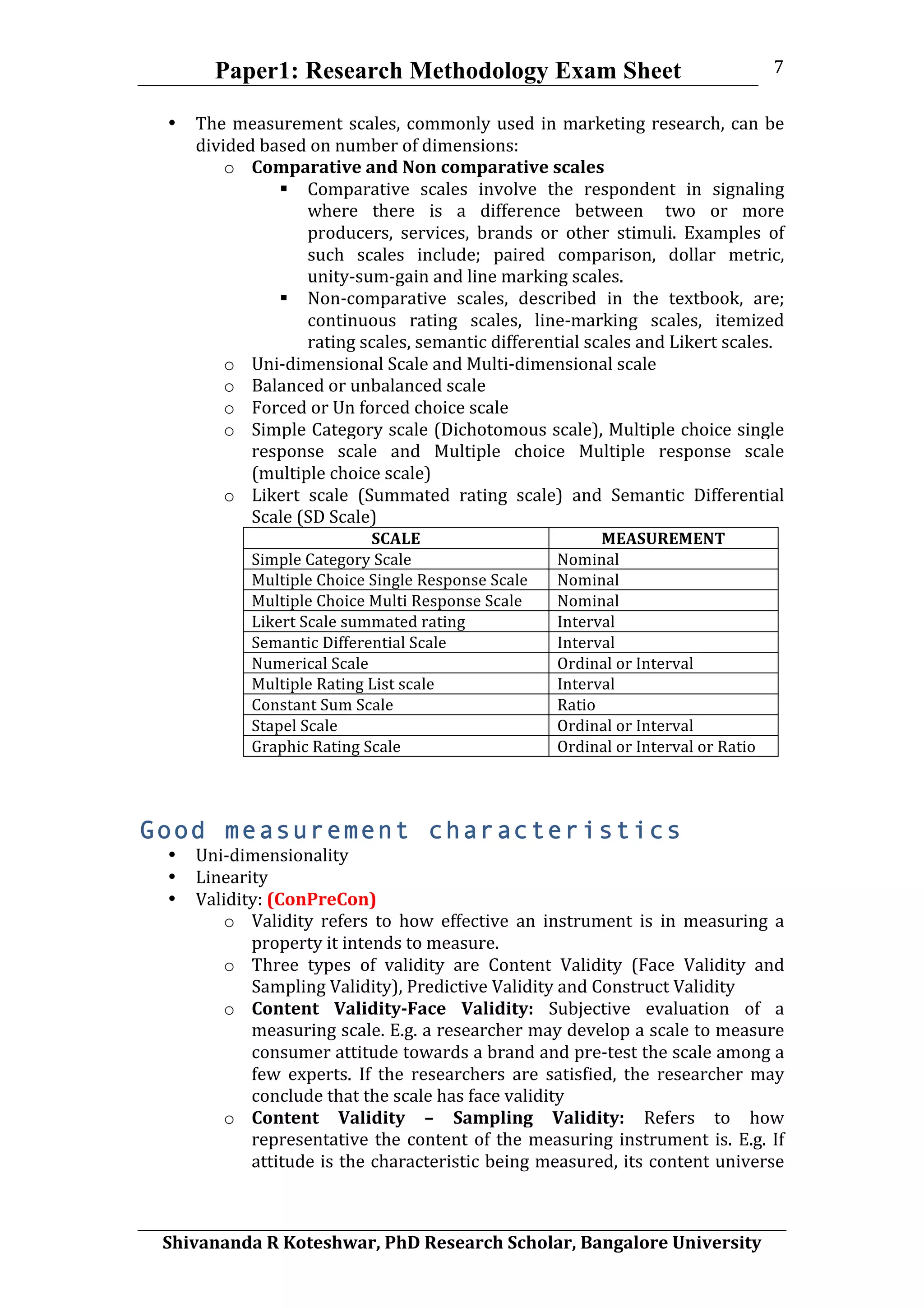 Paper1: Research Methodology Exam Sheet
	
  
Shivananda	
  R	
  Koteshwar,	
  PhD	
  Research	
  Scholar,	
  Bangalore	
  University	
  
7	
  
• The	
  measurement	
  scales,	
  commonly	
  used	
  in	
  marketing	
  research,	
  can	
  be	
  
divided	
  based	
  on	
  number	
  of	
  dimensions:	
  	
  
o Comparative	
  and	
  Non	
  comparative	
  scales	
  
 Comparative	
   scales	
   involve	
   the	
   respondent	
   in	
   signaling	
  
where	
   there	
   is	
   a	
   difference	
   between two	
   or	
   more	
  
producers,	
   services,	
   brands	
   or	
   other	
   stimuli.	
   Examples	
   of	
  
such	
   scales	
   include;	
   paired	
   comparison,	
   dollar	
   metric,	
  
unity-­‐sum-­‐gain	
  and	
  line	
  marking	
  scales.	
  	
  
 Non-­‐comparative	
   scales,	
   described	
   in	
   the	
   textbook,	
   are;	
  
continuous	
   rating	
   scales,	
   line-­‐marking	
   scales,	
   itemized	
  
rating	
  scales,	
  semantic	
  differential	
  scales	
  and	
  Likert	
  scales.	
  
o Uni-­‐dimensional	
  Scale	
  and	
  Multi-­‐dimensional	
  scale	
  
o Balanced	
  or	
  unbalanced	
  scale	
  
o Forced	
  or	
  Un	
  forced	
  choice	
  scale	
  
o Simple	
  Category	
  scale	
  (Dichotomous	
  scale),	
  Multiple	
  choice	
  single	
  
response	
   scale	
   and	
   Multiple	
   choice	
   Multiple	
   response	
   scale	
  
(multiple	
  choice	
  scale)	
  
o Likert	
   scale	
   (Summated	
   rating	
   scale)	
   and	
   Semantic	
   Differential	
  
Scale	
  (SD	
  Scale)	
  
SCALE	
   MEASUREMENT	
  
Simple	
  Category	
  Scale	
   Nominal	
  
Multiple	
  Choice	
  Single	
  Response	
  Scale	
   Nominal	
  
Multiple	
  Choice	
  Multi	
  Response	
  Scale	
   Nominal	
  
Likert	
  Scale	
  summated	
  rating	
   Interval	
  
Semantic	
  Differential	
  Scale	
   Interval	
  
Numerical	
  Scale	
   Ordinal	
  or	
  Interval	
  
Multiple	
  Rating	
  List	
  scale	
   Interval	
  
Constant	
  Sum	
  Scale	
   Ratio	
  
Stapel	
  Scale	
   Ordinal	
  or	
  Interval	
  
Graphic	
  Rating	
  Scale	
   Ordinal	
  or	
  Interval	
  or	
  Ratio	
  
	
  	
  
Good measurement characteristics
• Uni-­‐dimensionality	
  
• Linearity	
  
• Validity:	
  (ConPreCon)	
  	
  
o Validity	
   refers	
   to	
   how	
   effective	
   an	
   instrument	
   is	
   in	
   measuring	
   a	
  
property	
  it	
  intends	
  to	
  measure.	
  	
  
o Three	
   types	
   of	
   validity	
   are	
   Content	
   Validity	
   (Face	
   Validity	
   and	
  
Sampling	
  Validity),	
  Predictive	
  Validity	
  and	
  Construct	
  Validity	
  
o Content	
   Validity-­Face	
   Validity:	
   Subjective	
   evaluation	
   of	
   a	
  
measuring	
  scale.	
  E.g.	
  a	
  researcher	
  may	
  develop	
  a	
  scale	
  to	
  measure	
  
consumer	
  attitude	
  towards	
  a	
  brand	
  and	
  pre-­‐test	
  the	
  scale	
  among	
  a	
  
few	
   experts.	
   If	
   the	
   researchers	
   are	
   satisfied,	
   the	
   researcher	
   may	
  
conclude	
  that	
  the	
  scale	
  has	
  face	
  validity	
  
o Content	
   Validity	
   –	
   Sampling	
   Validity:	
   Refers	
   to	
   how	
  
representative	
  the	
  content	
  of	
  the	
  measuring	
  instrument	
  is.	
  E.g.	
  If	
  
attitude	
  is	
  the	
  characteristic	
  being	
  measured,	
  its	
  content	
  universe	
  
 