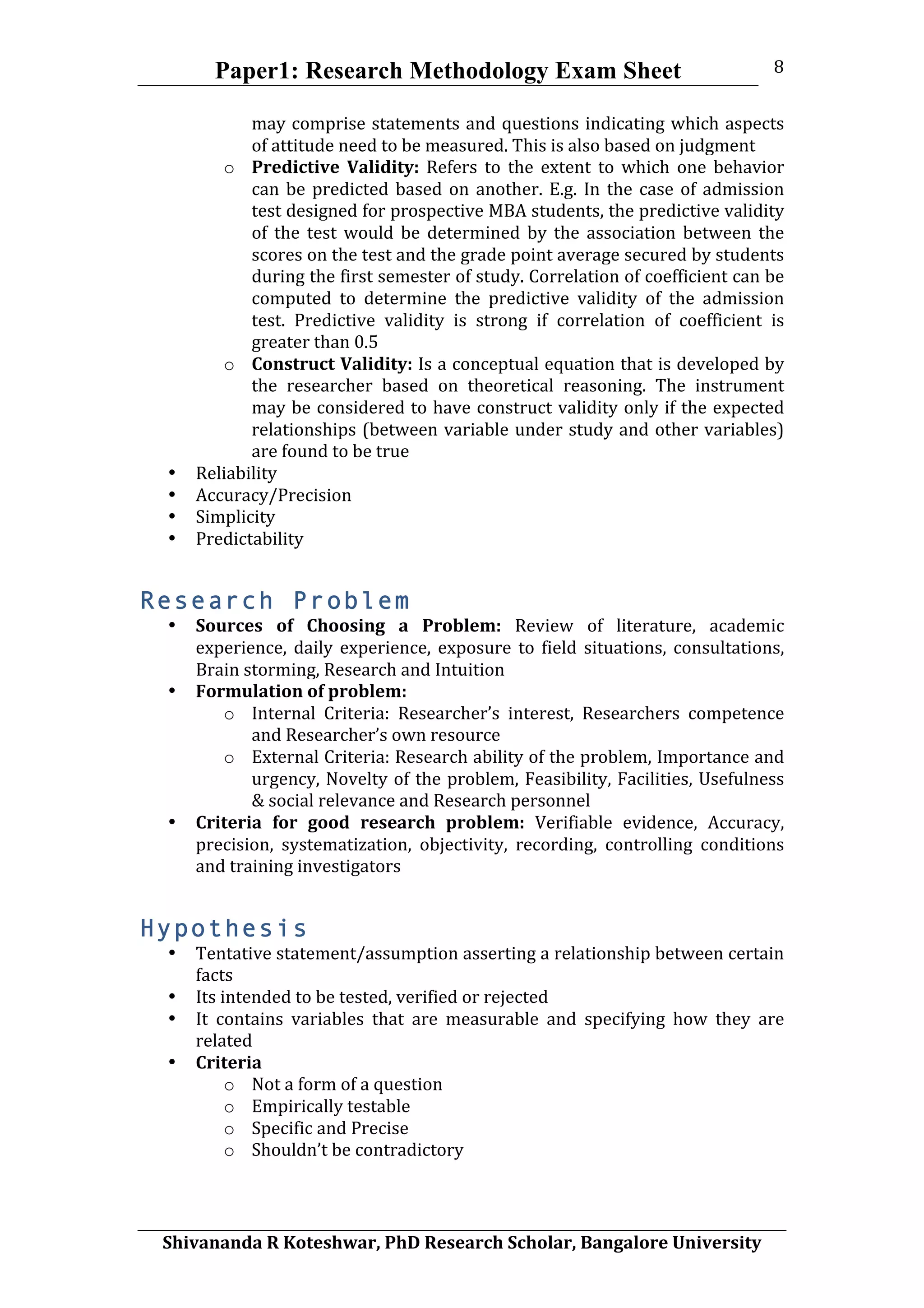 Paper1: Research Methodology Exam Sheet
	
  
Shivananda	
  R	
  Koteshwar,	
  PhD	
  Research	
  Scholar,	
  Bangalore	
  University	
  
8	
  
may	
  comprise	
  statements	
  and	
  questions	
  indicating	
  which	
  aspects	
  
of	
  attitude	
  need	
  to	
  be	
  measured.	
  This	
  is	
  also	
  based	
  on	
  judgment	
  
o Predictive	
   Validity:	
   Refers	
   to	
   the	
   extent	
   to	
   which	
   one	
   behavior	
  
can	
  be	
  predicted	
  based	
  on	
  another.	
  E.g.	
  In	
  the	
  case	
  of	
  admission	
  
test	
  designed	
  for	
  prospective	
  MBA	
  students,	
  the	
  predictive	
  validity	
  
of	
   the	
   test	
   would	
   be	
   determined	
   by	
   the	
   association	
   between	
   the	
  
scores	
  on	
  the	
  test	
  and	
  the	
  grade	
  point	
  average	
  secured	
  by	
  students	
  
during	
  the	
  first	
  semester	
  of	
  study.	
  Correlation	
  of	
  coefficient	
  can	
  be	
  
computed	
   to	
   determine	
   the	
   predictive	
   validity	
   of	
   the	
   admission	
  
test.	
   Predictive	
   validity	
   is	
   strong	
   if	
   correlation	
   of	
   coefficient	
   is	
  
greater	
  than	
  0.5	
  
o Construct	
  Validity:	
  Is	
  a	
  conceptual	
  equation	
  that	
  is	
  developed	
  by	
  
the	
   researcher	
   based	
   on	
   theoretical	
   reasoning.	
   The	
   instrument	
  
may	
  be	
  considered	
  to	
  have	
  construct	
  validity	
  only	
  if	
  the	
  expected	
  
relationships	
  (between	
  variable	
  under	
  study	
  and	
  other	
  variables)	
  
are	
  found	
  to	
  be	
  true	
  
• Reliability	
  
• Accuracy/Precision	
  
• Simplicity	
  
• Predictability	
  
Research Problem
• Sources	
   of	
   Choosing	
   a	
   Problem:	
   Review	
   of	
   literature,	
   academic	
  
experience,	
   daily	
   experience,	
   exposure	
   to	
   field	
   situations,	
   consultations,	
  
Brain	
  storming,	
  Research	
  and	
  Intuition	
  
• Formulation	
  of	
  problem:	
  
o Internal	
   Criteria:	
   Researcher’s	
   interest,	
   Researchers	
   competence	
  
and	
  Researcher’s	
  own	
  resource	
  
o External	
  Criteria:	
  Research	
  ability	
  of	
  the	
  problem,	
  Importance	
  and	
  
urgency,	
  Novelty	
  of	
  the	
  problem,	
  Feasibility,	
  Facilities,	
  Usefulness	
  
&	
  social	
  relevance	
  and	
  Research	
  personnel	
  
• Criteria	
   for	
   good	
   research	
   problem:	
   Verifiable	
   evidence,	
   Accuracy,	
  
precision,	
   systematization,	
   objectivity,	
   recording,	
   controlling	
   conditions	
  
and	
  training	
  investigators	
  
Hypothesis
• Tentative	
  statement/assumption	
  asserting	
  a	
  relationship	
  between	
  certain	
  
facts	
  
• Its	
  intended	
  to	
  be	
  tested,	
  verified	
  or	
  rejected	
  
• It	
   contains	
   variables	
   that	
   are	
   measurable	
   and	
   specifying	
   how	
   they	
   are	
  
related	
  
• Criteria	
  
o Not	
  a	
  form	
  of	
  a	
  question	
  
o Empirically	
  testable	
  
o Specific	
  and	
  Precise	
  
o Shouldn’t	
  be	
  contradictory	
  
 