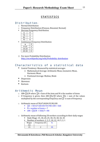 Paper1: Research Methodology Exam Sheet
	
  
Shivananda	
  R	
  Koteshwar,	
  PhD	
  Research	
  Scholar,	
  Bangalore	
  University	
  
13	
  
	
  
STATISTICS
Distribution:
o Normal	
  Distribution	
  
o Frequency	
  Distribution	
  (Poisson,	
  Binomial,	
  Normal)	
  
• Discrete	
  Frequency	
  Distribution	
  
x	
   f	
  
74	
   4	
  
83	
   3	
  
93	
   8	
  
• Continuous	
  Frequency	
  Distribution	
  
x	
   f	
  
0-­‐10	
   4	
  
10-­‐20	
   3	
  
20-­‐30	
   8	
  
	
  
o For	
  more	
  Probability	
  Distribution:	
  
http://en.wikipedia.org/wiki/Probability_distribution
Characteristics of a statistical data
• Central	
  Tendency:	
  Measured	
  by	
  statistical	
  averages	
  
o Mathematical	
  Average:	
  Arithmetic	
  Mean,	
  Geometric	
  Mean,	
  
Harmonic	
  Mean	
  
o Positional	
  Average:	
  Median,	
  Mode	
  
• Dispersion	
  
• Skewness	
  
• Kurtosis	
  
Arithmetic Mean
o AM=∑X/N	
  where	
  ∑X	
  =	
  Sum	
  of	
  the	
  item	
  and	
  N	
  is	
  the	
  number	
  of	
  items	
  
o If	
   frequency	
   is	
   given,	
   then	
   AM=∑fx/∑f	
   where	
   ∑fx	
   =	
   sum	
   of	
   the	
   values	
  
multiplied	
  by	
  the	
  corresponding	
  frequency	
  and	
  ∑f	
  	
  is	
  sum	
  of	
  frequency	
  
	
  
o Arithmetic	
  mean	
  of	
  58,67,68,84,93,98,100	
  
 ∑X	
  	
  =	
  58+67+68+84+93+98+100	
  =	
  560	
  
 N	
  =	
  number	
  of	
  items	
  =	
  7	
  
 AM	
  =	
  ∑X/N	
  	
  =	
  560/7	
  =	
  80	
  
	
  
o Arithmetic	
  mean	
  of	
  following	
  50	
  workers	
  according	
  to	
  their	
  daily	
  wages	
  
 Daily	
  Wage:	
  15,	
  18,	
  20,	
  25,	
  30,	
  35,	
  40,	
  42,	
  45	
  
 Number	
  of	
  workers:	
  2,	
  3,	
  5,	
  10,	
  12,	
  10,	
  5,	
  2,	
  1	
  
Wages	
  
(x)	
  
Frequency	
  (F)	
   fx	
  
15	
   2	
   30	
  
 