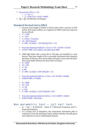 Paper1: Research Methodology Exam Sheet
	
  
Shivananda	
  R	
  Koteshwar,	
  PhD	
  Research	
  Scholar,	
  Bangalore	
  University	
  
16	
  
• Forecast	
  for	
  2015,	
  x	
  =	
  5.5	
  
o yc	
  =	
  bx	
  +	
  a	
  
o yc	
  =	
  5.86	
  (5.5)	
  +	
  56.62	
  =	
  88.85	
  
• ∑yc	
  =	
  ∑y	
  	
  (Verification	
  Technique)	
  
Standard	
  Normal	
  Curve	
  (SNC)	
  
1. Assume	
  mean	
  height	
  of	
  soldier	
  is	
  68.22	
  inches	
  with	
  a	
  variance	
  of	
  10.8	
  
inches.	
  How	
  many	
  soldiers	
  in	
  a	
  regiment	
  of	
  1000	
  would	
  you	
  expect	
  to	
  
be	
  over	
  6ft	
  tall	
  
• σ	
  2	
  =	
  10.8	
  
• σ	
  =	
  3.29	
  
• x	
  =	
  6	
  feet	
  =	
  72	
  inches	
  
• xb	
  =	
  68.22	
  (mean)	
  
• z	
  =	
  SNC	
  =	
  (x-­‐xb)/σ	
  	
  =	
  (72-­‐68.22)/3.29	
  =	
  1.15	
  
	
  
• From	
  the	
  Statistical	
  Table	
  for	
  1.15	
  its	
  =>	
  0.5	
  –	
  0.3759	
  =	
  0.1251	
  
• 0.1251*1000	
  =125	
  soldiers	
  are	
  taller	
  than	
  1000	
  
	
  
2. 1000	
  light	
  bulbs	
  with	
  a	
  mean	
  life	
  of	
  120	
  days	
  are	
  installed	
  in	
  a	
  new	
  
factory.	
  They	
  have	
  length	
  of	
  life	
  is	
  normally	
  distributed	
  with	
  Standard	
  
deviation	
  of	
  20	
  days.	
  How	
  many	
  bulbs	
  will	
  expire	
  in	
  less	
  than	
  90	
  days?	
  
How	
  many	
  bulbs	
  will	
  burn	
  for	
  more	
  than	
  125	
  days?	
  
• N	
  =	
  1000	
  
• xb	
  =	
  120	
  
• σ	
  =	
  20	
  
• x	
  =90	
  
• Z	
  =	
  SNC	
  =	
  (x-­‐xb)/σ	
  =	
  (90-­‐120)/20	
  =	
  -­‐1.5	
  
	
  
• From	
  the	
  statistical	
  table	
  for	
  -­‐1.5	
  its	
  =>	
  0.5	
  -­‐0.4332	
  =	
  0.0668	
  
• 0.0668*1000	
  =	
  67	
  Bulbs	
  
	
  
• N	
  =	
  1000	
  
• xb	
  =	
  120	
  
• σ	
  =	
  20	
  
• x	
  =125	
  
• Z	
  =	
  SNC	
  =	
  (x-­‐xb)/σ	
  =	
  (125-­‐120)/20	
  =	
  0.25	
  
	
  
• From	
  the	
  statistical	
  table	
  for	
  0.25	
  its	
  =>	
  0.5	
  -­‐0.0987	
  =	
  0.4013	
  
• 0.4013*1000	
  =	
  401	
  bulbs	
  
Non parametric test – (χ2) kai2 test
o χ2	
   	
   =	
   kai2	
   	
   =	
   ∑	
   (O-­‐E)2/E2	
   	
   	
   where	
   O	
   =	
   Observed	
   Frequency	
   and	
   E	
   =	
  
Expected	
  frequency	
  
o In	
   a	
   certain	
   area	
   in	
   Bangalore,	
   the	
   corporation	
   distributed	
   pills	
   to	
  
combat	
  CG.	
  From	
  the	
  data	
  given	
  below	
  analyze	
  whether	
  the	
  pills	
  given	
  
were	
  effective	
  or	
  not	
  in	
  combating	
  the	
  disease	
  
 