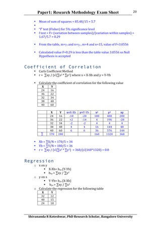 Paper1: Research Methodology Exam Sheet
	
  
Shivananda	
  R	
  Koteshwar,	
  PhD	
  Research	
  Scholar,	
  Bangalore	
  University	
  
20	
  
• Mean	
  of	
  sum	
  of	
  squares	
  =	
  85.48/15	
  =	
  5.7	
  
• 	
  
• “f”	
  test	
  (Fisher)	
  for	
  5%	
  significance	
  level	
  
• f	
  test	
  =	
  F=	
  (variation	
  between	
  samples)/(variation	
  within	
  samples)	
  =	
  
1.67/5.7	
  =	
  0.29	
  
	
  
• From	
  the	
  table,	
  m=γ1	
  and	
  n=γ2	
  ,	
  m=4	
  and	
  n=15,	
  value	
  of	
  F=3.0556	
  
	
  
• Calculated	
  value	
  F=0.29	
  is	
  less	
  than	
  the	
  table	
  value	
  3.0556	
  so	
  Null	
  
Hypothesis	
  is	
  accepted	
  
Coefficient of Correlation
• Carls	
  Coefficient	
  Method	
  
• r	
  =	
  	
  ∑xy	
  /	
  (√(∑x2	
  *	
  ∑y2)	
  where	
  x	
  =	
  X-­‐Xb	
  and	
  y	
  =	
  Y-­‐Yb	
  
	
  
• Calculate	
  the	
  coefficient	
  of	
  correlation	
  for	
  the	
  following	
  value	
  
X	
   Y	
  
24	
   16	
  
36	
   22	
  
32	
   34	
  
38	
   48	
  
40	
   60	
  
	
  
	
   X	
   Y	
   x=X-­‐Xb	
  	
   y=Y-­‐Yb	
  	
   x2	
   y2	
   xy	
  
	
   24	
   16	
   -­‐10	
   -­‐20	
   100	
   400	
   200	
  
	
   36	
   22	
   +2	
   -­‐14	
   4	
   196	
   -­‐28	
  
	
   32	
   34	
   -­‐2	
   -­‐2	
   4	
   4	
   4	
  
	
   38	
   48	
   4	
   4	
   16	
   144	
   48	
  
	
   40	
   60	
   6	
   6	
   36	
   576	
   144	
  
∑	
   170	
   180	
   	
   	
   160	
   1320	
   368	
  
	
  
• Xb	
  =	
  ∑X/N	
  =	
  170/5	
  =	
  34	
  
• Yb	
  =	
  ∑Y/N	
  =	
  180/5	
  =	
  36	
  
• r	
  =	
  	
  ∑xy	
  /	
  (√(∑x2	
  *	
  ∑y2)	
  	
  =	
  368/(√(160*1320)	
  =	
  0.8	
  
Regression
o x	
  on	
  y	
  
 X-­‐Xb=	
  bxy	
  (Y-­‐Yb)	
  
 bxy	
  =	
  ∑xy	
  /	
  ∑y2	
  	
  
o y	
  on	
  x	
  
 Y-­‐Yb=	
  byx	
  (X-­‐Xb)	
  
 	
  byx	
  =	
  ∑xy	
  /	
  ∑x2	
  	
  
o Calculate	
  the	
  regression	
  for	
  the	
  following	
  table	
  	
  
X	
   Y	
  
32	
   12	
  
48	
   15	
  
24	
   18	
  
 