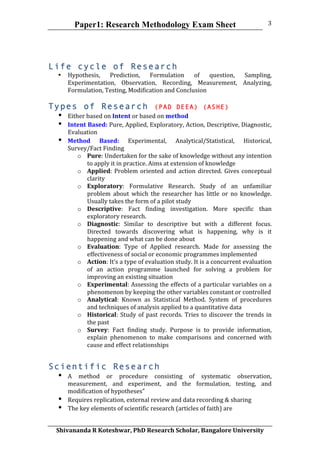 Paper1: Research Methodology Exam Sheet
	
  
Shivananda	
  R	
  Koteshwar,	
  PhD	
  Research	
  Scholar,	
  Bangalore	
  University	
  
3	
  
Life cycle of Research
• Hypothesis,	
   Prediction,	
   Formulation	
   of	
   question,	
   Sampling,	
  
Experimentation,	
   Observation,	
   Recording,	
   Measurement,	
   Analyzing,	
  
Formulation,	
  Testing,	
  Modification	
  and	
  Conclusion	
  
	
  
Types of Research (PAD DEEA) (ASHE)
• Either	
  based	
  on	
  Intent	
  or	
  based	
  on	
  method	
  
• Intent	
  Based:	
  Pure,	
  Applied,	
  Exploratory,	
  Action,	
  Descriptive,	
  Diagnostic,	
  
Evaluation	
  	
  
• Method	
   Based:	
   Experimental,	
   Analytical/Statistical,	
   Historical,	
  
Survey/Fact	
  Finding	
  	
  	
  
o Pure:	
  Undertaken	
  for	
  the	
  sake	
  of	
  knowledge	
  without	
  any	
  intention	
  
to	
  apply	
  it	
  in	
  practice.	
  Aims	
  at	
  extension	
  of	
  knowledge	
  
o Applied:	
  Problem	
  oriented	
  and	
  action	
  directed.	
  Gives	
  conceptual	
  
clarity	
  	
  
o Exploratory:	
   Formulative	
   Research.	
   Study	
   of	
   an	
   unfamiliar	
  
problem	
   about	
   which	
   the	
   researcher	
   has	
   little	
   or	
   no	
   knowledge.	
  
Usually	
  takes	
  the	
  form	
  of	
  a	
  pilot	
  study	
  
o Descriptive:	
   Fact	
   finding	
   investigation.	
   More	
   specific	
   than	
  
exploratory	
  research.	
  	
  
o Diagnostic:	
   Similar	
   to	
   descriptive	
   but	
   with	
   a	
   different	
   focus.	
  
Directed	
   towards	
   discovering	
   what	
   is	
   happening,	
   why	
   is	
   it	
  
happening	
  and	
  what	
  can	
  be	
  done	
  about	
  
o Evaluation:	
   Type	
   of	
   Applied	
   research.	
   Made	
   for	
   assessing	
   the	
  
effectiveness	
  of	
  social	
  or	
  economic	
  programmes	
  implemented	
  	
  
o Action:	
  It’s	
  a	
  type	
  of	
  evaluation	
  study.	
  It	
  is	
  a	
  concurrent	
  evaluation	
  
of	
   an	
   action	
   programme	
   launched	
   for	
   solving	
   a	
   problem	
   for	
  
improving	
  an	
  existing	
  situation	
  
o Experimental:	
  Assessing	
  the	
  effects	
  of	
  a	
  particular	
  variables	
  on	
  a	
  
phenomenon	
  by	
  keeping	
  the	
  other	
  variables	
  constant	
  or	
  controlled	
  
o Analytical:	
   Known	
   as	
   Statistical	
   Method.	
   System	
   of	
   procedures	
  
and	
  techniques	
  of	
  analysis	
  applied	
  to	
  a	
  quantitative	
  data	
  
o Historical:	
  Study	
  of	
  past	
  records.	
  Tries	
  to	
  discover	
  the	
  trends	
  in	
  
the	
  past	
  
o Survey:	
   Fact	
   finding	
   study.	
   Purpose	
   is	
   to	
   provide	
   information,	
  
explain	
   phenomenon	
   to	
   make	
   comparisons	
   and	
   concerned	
   with	
  
cause	
  and	
  effect	
  relationships	
  	
  
Scientific Research
• A	
   method	
   or	
   procedure	
   consisting	
   of	
   systematic	
   observation,	
  
measurement,	
   and	
   experiment,	
   and	
   the	
   formulation,	
   testing,	
   and	
  
modification	
  of	
  hypotheses”	
  
• Requires	
  replication,	
  external	
  review	
  and	
  data	
  recording	
  &	
  sharing	
  
• The	
  key	
  elements	
  of	
  scientific	
  research	
  (articles	
  of	
  faith)	
  are	
  	
  	
  
 