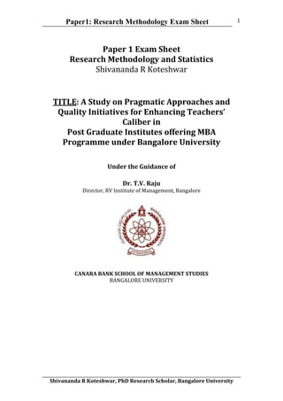 Paper1: Research Methodology Exam Sheet
	
  
Shivananda	
  R	
  Koteshwar,	
  PhD	
  Research	
  Scholar,	
  Bangalore	
  University	
  
1	
  
Paper	
  1	
  Exam	
  Sheet	
  
Research	
  Methodology	
  and	
  Statistics	
  
Shivananda	
  R	
  Koteshwar	
  
TITLE:	
  A	
  Study	
  on	
  Pragmatic	
  Approaches	
  and	
  
Quality	
  Initiatives	
  for	
  Enhancing	
  Teachers’	
  
Caliber	
  in	
  	
  
Post	
  Graduate	
  Institutes	
  offering	
  MBA	
  
Programme	
  under	
  Bangalore	
  University	
  
	
  
	
  
Under	
  the	
  Guidance	
  of	
  	
  
	
  
Dr.	
  T.V.	
  Raju	
  
Director,	
  RV	
  Institute	
  of	
  Management,	
  Bangalore	
  
CANARA	
  BANK	
  SCHOOL	
  OF	
  MANAGEMENT	
  STUDIES	
  
BANGALORE	
  UNIVERSITY	
  
 