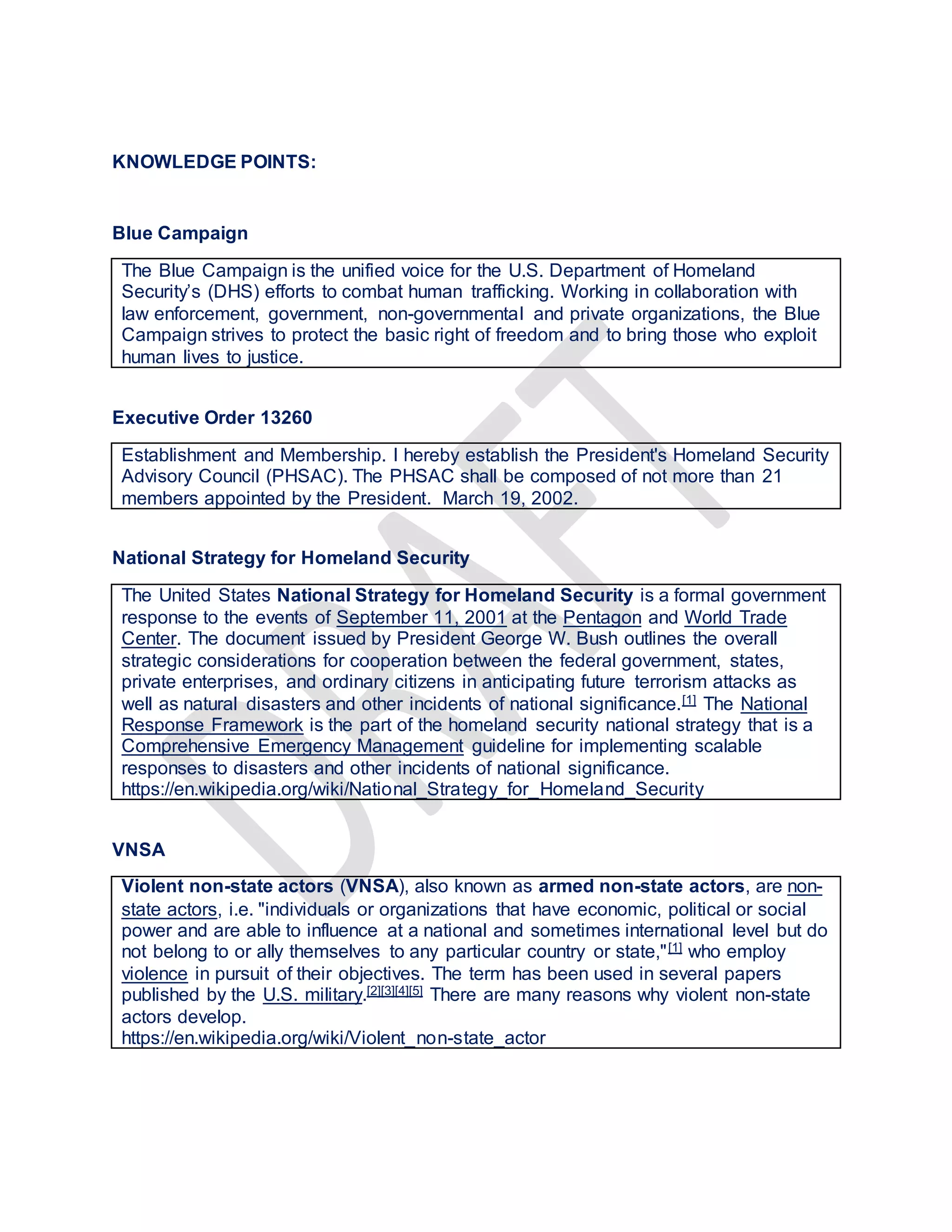 KNOWLEDGE POINTS:
Blue Campaign
The Blue Campaign is the unified voice for the U.S. Department of Homeland
Security’s (DHS) efforts to combat human trafficking. Working in collaboration with
law enforcement, government, non-governmental and private organizations, the Blue
Campaign strives to protect the basic right of freedom and to bring those who exploit
human lives to justice.
Executive Order 13260
Establishment and Membership. I hereby establish the President's Homeland Security
Advisory Council (PHSAC). The PHSAC shall be composed of not more than 21
members appointed by the President. March 19, 2002.
National Strategy for Homeland Security
The United States National Strategy for Homeland Security is a formal government
response to the events of September 11, 2001 at the Pentagon and World Trade
Center. The document issued by President George W. Bush outlines the overall
strategic considerations for cooperation between the federal government, states,
private enterprises, and ordinary citizens in anticipating future terrorism attacks as
well as natural disasters and other incidents of national significance.[1] The National
Response Framework is the part of the homeland security national strategy that is a
Comprehensive Emergency Management guideline for implementing scalable
responses to disasters and other incidents of national significance.
https://en.wikipedia.org/wiki/National_Strategy_for_Homeland_Security
VNSA
Violent non-state actors (VNSA), also known as armed non-state actors, are non-
state actors, i.e. "individuals or organizations that have economic, political or social
power and are able to influence at a national and sometimes international level but do
not belong to or ally themselves to any particular country or state,"[1] who employ
violence in pursuit of their objectives. The term has been used in several papers
published by the U.S. military.[2][3][4][5] There are many reasons why violent non-state
actors develop.
https://en.wikipedia.org/wiki/Violent_non-state_actor
 
