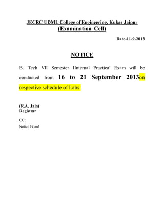 JECRC UDML College of Engineering, Kukas Jaipur 
(Examination Cell) 
Date-11-9-2013 
NOTICE 
B. Tech VII Semester IInternal Practical Exam will be 
conducted from 16 to 21 September 2013on 
respective schedule of Labs. 
(R.A. Jain) 
Registrar 
CC: 
Notice Board 
 