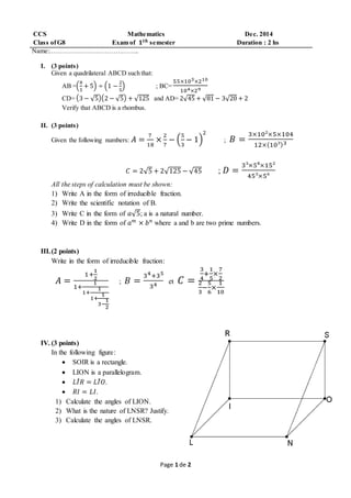 Page 1 de 2
CCS Mathematics Dec. 2014
Class ofG8 Exam of 𝟏 𝒕𝒉 semester Duration : 2 hs
Name:…………………………………..
I. (3 points)
Given a quadrilateral ABCD such that:
AB =(
8
5
+ 5) ÷ (1 −
2
5
) ; BC=
55×103×210
104×29
CD= (3 − √5)(2 − √5) + √125 and AD= 2√45 + √81 − 3√20 + 2
Verify that ABCD is a rhombus.
II. (3 points)
Given the following numbers: 𝐴 =
7
18
×
2
7
− (
5
3
− 1)
2
; 𝐵 =
3×10²×5×104
12×(10³)3
𝐶 = 2√5 + 2√125 − √45 ; 𝐷 =
3³×5⁸×15²
45³×5⁶
All the steps of calculation must be shown:
1) Write A in the form of irreducible fraction.
2) Write the scientific notation of B.
3) Write C in the form of 𝑎√5; a is a natural number.
4) Write D in the form of 𝑎 𝑚
× 𝑏 𝑛
where a and b are two prime numbers.
III.(2 points)
Write in the form of irreducible fraction:
𝐴 =
1+
1
2
1+
1
1+
1
1+
1
3−
1
2
; 𝐵 =
34+35
34 et 𝐶 =
3
4
+
1
5
×
7
2
2
3
−
5
6
×
1
10
IV. (3 points)
In the following figure:
 SOIR is a rectangle.
 LION is a parallelogram.
 𝐿𝐼̂ 𝑅 = 𝐿𝐼̂ 𝑂.
 𝑅𝐼 = 𝐿𝐼.
1) Calculate the angles of LION.
2) What is the nature of LNSR? Justify.
3) Calculate the angles of LNSR.
 