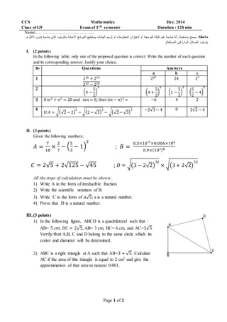Page 1 of 2
CCS Mathematics Dec. 2014
Class ofG9 Exam of 𝟏 𝒕𝒉 semester Duration : 120 min
Name:…………………………………..
:‫مالحظة‬‫(د‬ ‫يناسبه‬ ‫الذي‬ ‫بالترتيب‬ ‫اإلجابة‬ ‫المرشح‬ ‫يستطيع‬ ‫البيانات‬ ‫لرسم‬ ‫أو‬ ‫المعلومات‬ ‫الختزان‬ ‫أو‬ ‫للبرمجة‬ ‫قابلة‬ ‫غير‬ ‫حاسبة‬ ‫آلة‬ ‫باستعمال‬ ‫يسمح‬‫االلتزام‬ ‫ون‬
.)‫المسابقة‬ ‫في‬ ‫الوارد‬ ‫المسائل‬ ‫بترتيب‬
I. (2 points)
In the following table, only one of the proposed question is correct. Write the number of each question
and its corresponding answer. Justify your choice.
No Questions Answers
a b c
1 216 + 213
212 − 210
227 24 27
2
(4 −
5
2
)
2
(4 +
5
2
)
2
(1 −
5
2
)
2
(
5
2
− 4)
2
3 If 𝑚2 + 𝑛2 = 20 and 𝑚𝑛 = 8, then( 𝑚 − 𝑛)2 = −6 4 2
4
If 𝐴 = √(√2 − 2)
2
− √(2 − √3)
2
− √(√2− √3)
2 −2√3 − 4 0 2√2 − 4
II. (3 points)
Given the following numbers:
𝐴 =
7
18
×
2
7
− (
5
3
− 1)
2
; 𝐵 =
0.3×10‾³×0.006×10⁶
0.9×(10²)4
𝐶 = 2√5 + 2√125 − √45 ; 𝐷 = √(3 − 2√2)
32
× √(3+ 2√2)
32
All the steps of calculation must be shown:
1) Write A in the form of irreducible fraction.
2) Write the scientific notation of B.
3) Write C in the form of 𝑎√5; a is a natural number.
4) Prove that D is a natural number.
III.(3 points)
1) In the following figure, ABCD is a quadrilateral such that :
AD= 5 𝑐𝑚, 𝐷𝐶 = 2√5, AB= 3 cm, BC= 6 cm, and AC=3√5
Verify that A,B, C and D belong to the same circle which its
center and diameter will be determined.
2) ABC is a right triangle at A such that AB=3 + √5. Calculate
AC if the area of this triangle is equal to 2 cm2 and give the
approximation of that area to nearest 0.001.
 