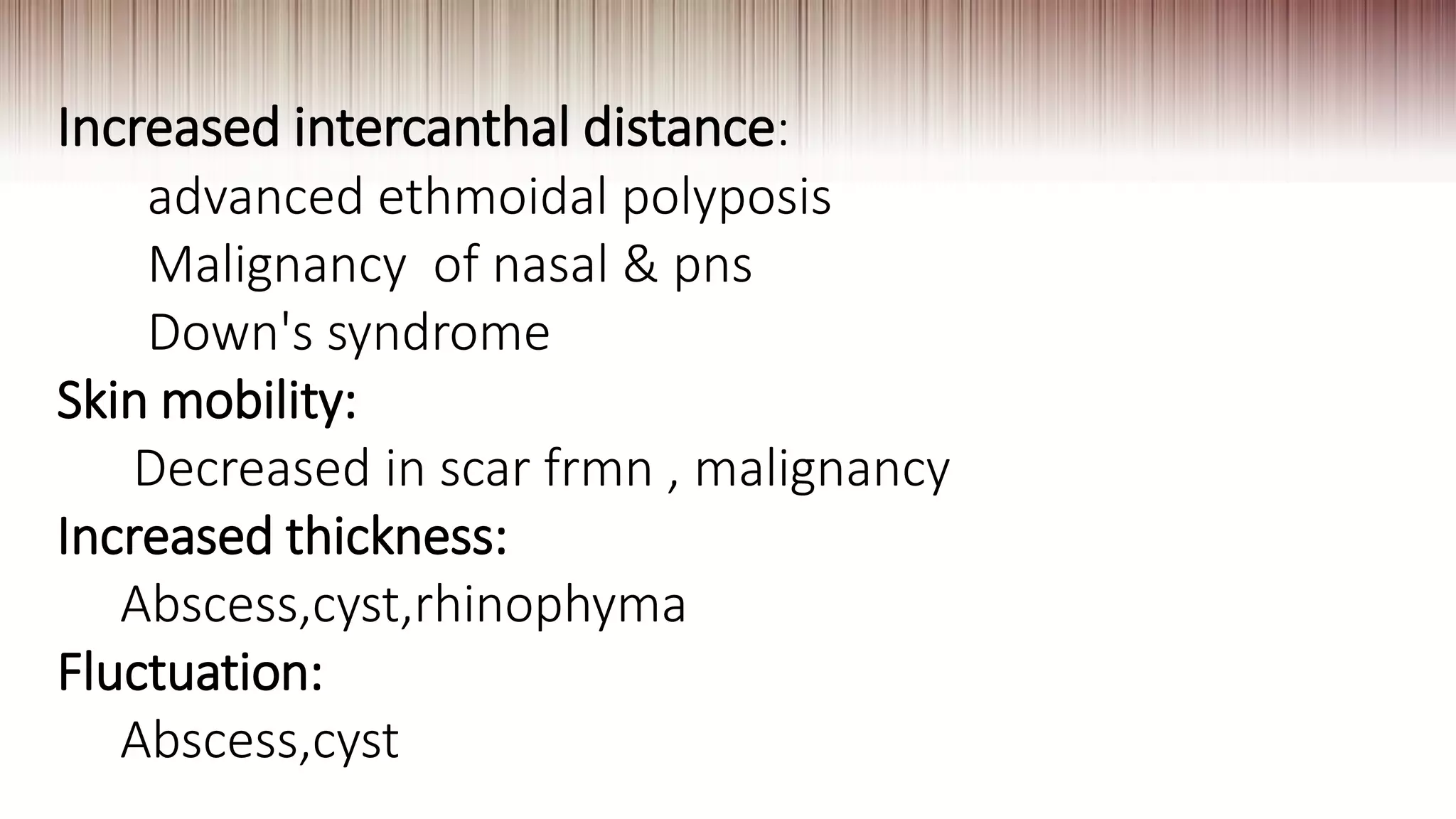 Increased intercanthal distance:
advanced ethmoidal polyposis
Malignancy of nasal & pns
Down's syndrome
Skin mobility:
Decreased in scar frmn , malignancy
Increased thickness:
Abscess,cyst,rhinophyma
Fluctuation:
Abscess,cyst
 