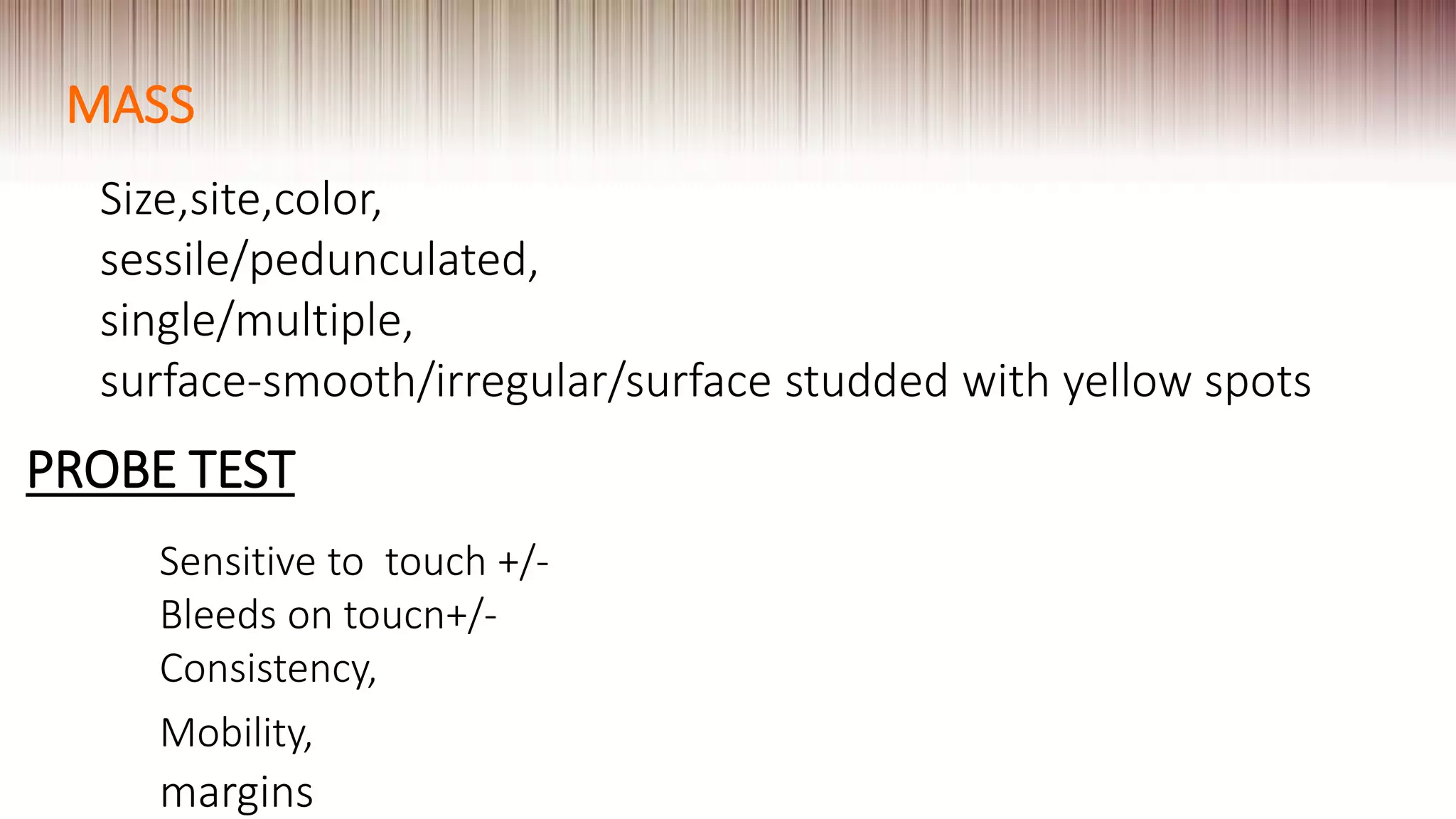 MASS
Size,site,color,
sessile/pedunculated,
single/multiple,
surface-smooth/irregular/surface studded with yellow spots
PROBE TEST
Sensitive to touch +/-
Bleeds on toucn+/-
Consistency,
Mobility,
margins
 