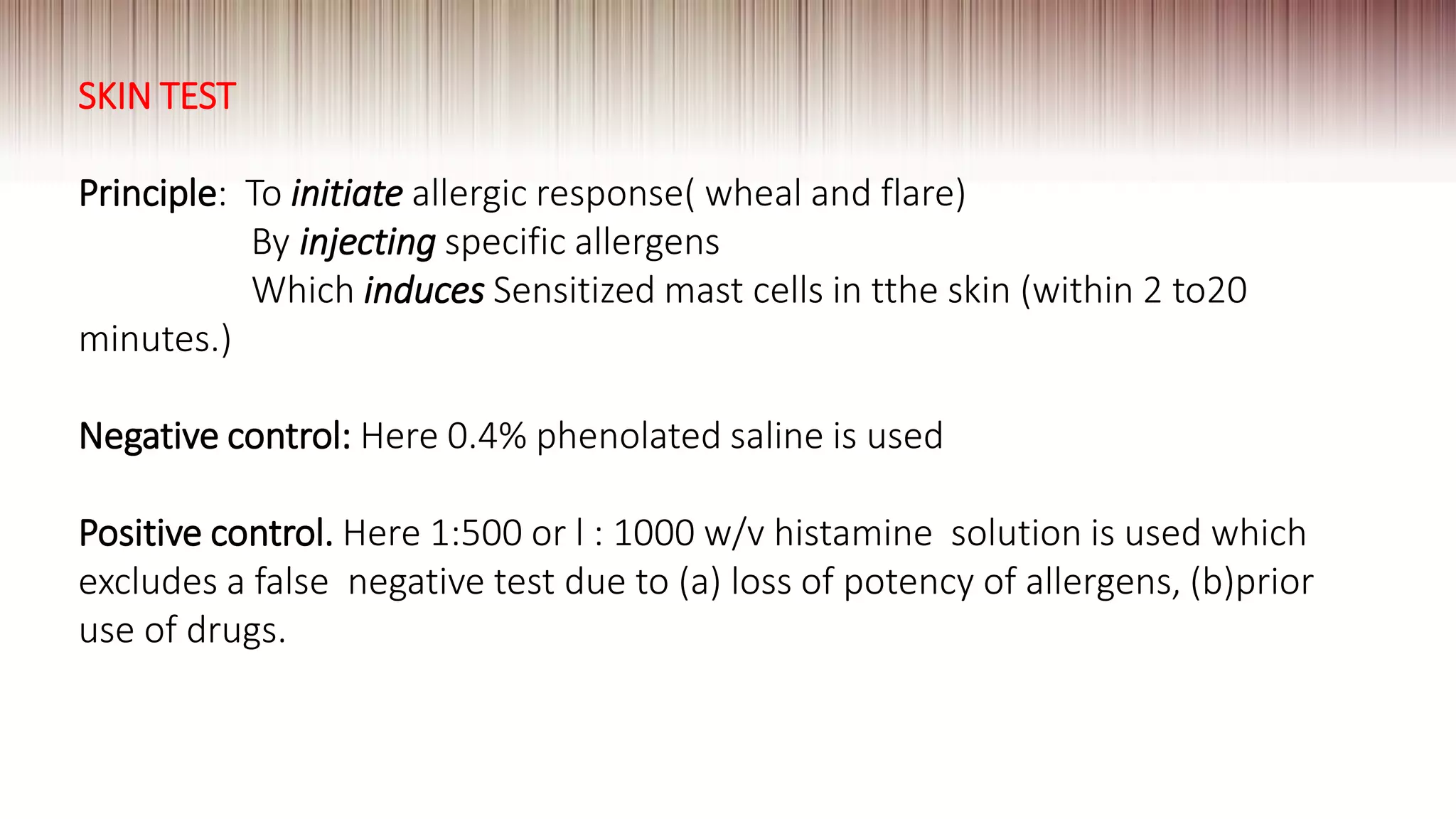 SKIN TEST
Principle: To initiate allergic response( wheal and flare)
By injecting specific allergens
Which induces Sensitized mast cells in tthe skin (within 2 to20
minutes.)
Negative control: Here 0.4% phenolated saline is used
Positive control. Here 1:500 or l : 1000 w/v histamine solution is used which
excludes a false negative test due to (a) loss of potency of allergens, (b)prior
use of drugs.
 