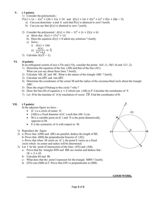 Page 2 of 2
V. ( 3 points)
1) Consider the polynomials :
𝑃(𝑥) = (𝑎 − 1)𝑥² + (2𝑏 + 1)𝑥 + 24 and 𝑄(𝑥) = (𝑚 + 4)𝑥² + (𝑛2
+ 8)𝑥 + (8𝑝 − 3).
a) Can you determine a and b such that P(𝑥) is identical to zero? Justify.
b) Can you say that 𝑄(𝑥) is identical to zero ? justify.
2) Consider the polynomial : 𝐴(𝑥) = (4𝑥 − 1)2
+ (𝑥 + 2)(𝑥 + 6)
a) Show that 𝐴(𝑥) = 17𝑥² + 13.
b) Does the equation 𝐴(𝑥) = 0 admit any solutions ? Justify.
c) Solve :
i) 𝐴(𝑥) = 166
ii)
𝐴(𝑥)
3𝑥²+4.2
= 5
3) Calculate 𝐴(√2 − 1).
VI. (4 points)
In an orthogonal system of axis x’Ox and y’Oy, consider the points A(4 ;1) ; B(5 ;4) and C(1 ;2).
1) Determine the equation of the line (AB) and that of the line (AC).
What can you say about these lines ? Justify.
2) Calculate AB, AC and BC. What is the nature of the triangle ABC ? Justify.
3) Calculate sin 𝐴𝐵̂ 𝐶 and tan 𝐴𝐵̂ 𝐶.
4) Determine the coordinates of the center M and the radius of the circumscribed circle about the triangle
ABC.
5) Does the origin O belong to this circle ? why ?
6) Draw the line (D) of equation 𝑦 = 2 which cuts (AB) in P. Calculate the coordinates of P.
7) Let D be the translate of A by translation of vector 𝐶𝐵⃗⃗⃗⃗⃗ . Find the coordinates of D.
VII. ( 5 points)
In the adjacent figure we have :
 (C ) is a circle of center O.
 [AB] is a fixed diameter of (C ) such that AB= 6 cm.
 M is a variable point on (C ) and N is the point diametrically
opposite to M.
 E is the symmetric of A with respect to M.
1) Reproduce the figure.
2) a- Prove that (OM) and (BE) are parallel; deduce the length of BE.
b- Prove that (BM) the perpendicular bisector of [AE].
c- Prove that when M varies on (C ), the point E varies on a fixed
circle which its center and radius will be determined.
3) Let I be the point of intersection of the lines (EN) and (AB).
a- Prove that the triangles ION and IBE are similar and deduce that :
𝐼𝐵 = 2 × 𝐼𝑂.
b- Calculate IO and IB.
c- What does that the point I represent for the triangle MBN ? Justify.
d- (EN) cuts (MB) at F. Prove that (OF) is perpendicular to (MB).
GOOD WORK.
 
