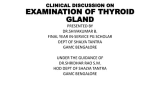 CLINICAL DISCUSSION ON
EXAMINATION OF THYROID
GLAND
PRESENTED BY
DR.SHIVAKUMAR B.
FINAL YEAR IN-SERVICE PG SCHOLAR
DEPT OF SHALYA TANTRA
GAMC BENGALORE
UNDER THE GUIDANCE OF
DR.SHRIDHAR RAO S.M.
HOD DEPT OF SHALYA TANTRA
GAMC BENGALORE
 