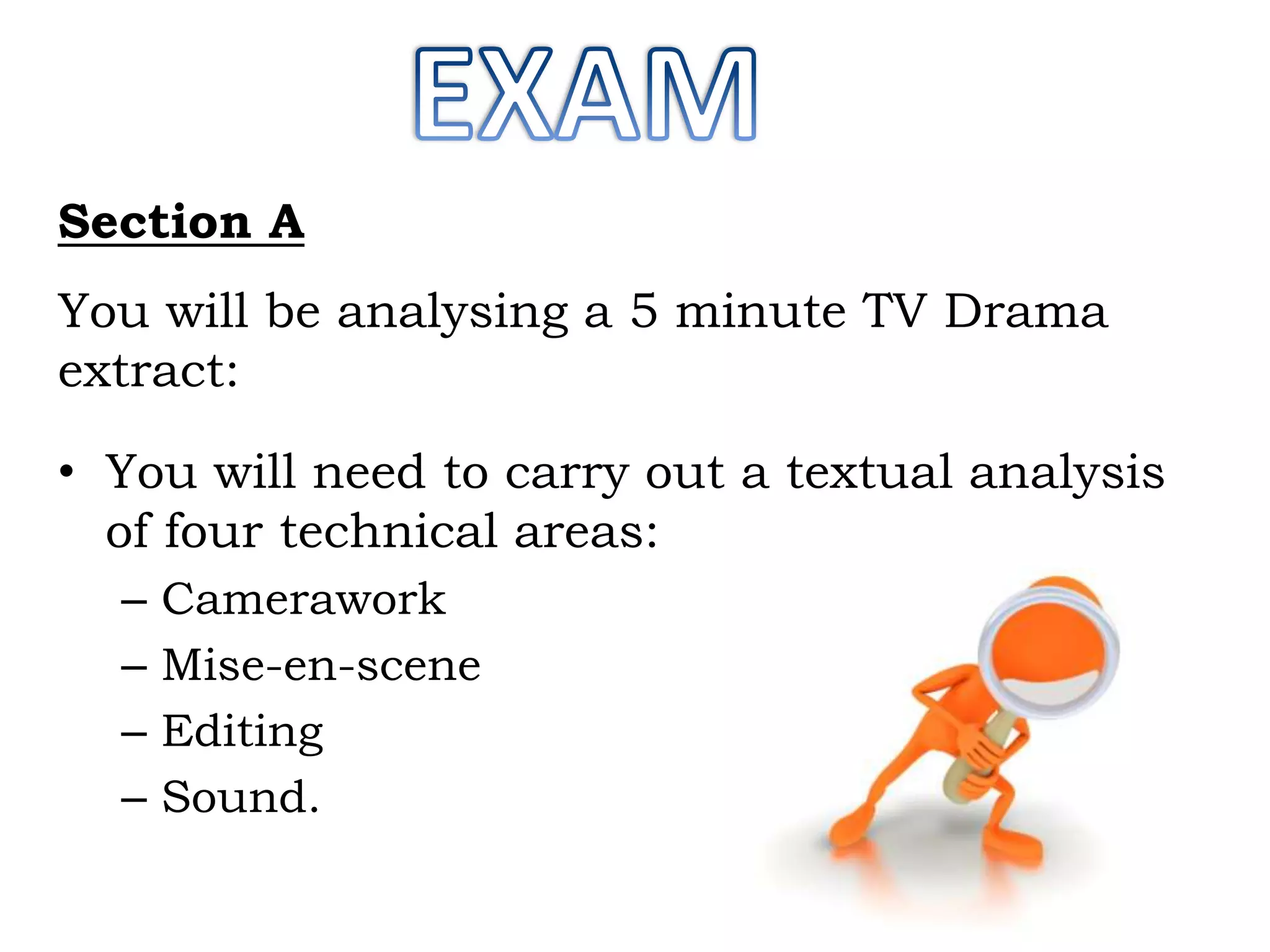 Section A

You will be analysing a 5 minute TV Drama
extract:
• You will need to carry out a textual analysis
of four technical areas:
–
–
–
–

Camerawork
Mise-en-scene
Editing
Sound.

 