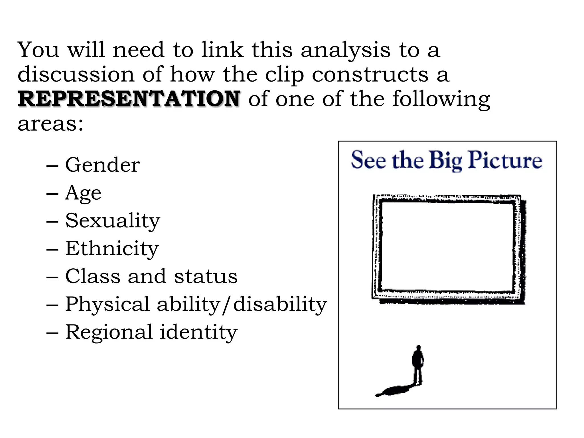 You will need to link this analysis to a
discussion of how the clip constructs a
REPRESENTATION of one of the following
areas:
–
–
–
–
–
–
–

Gender
Age
Sexuality
Ethnicity
Class and status
Physical ability/disability
Regional identity

 