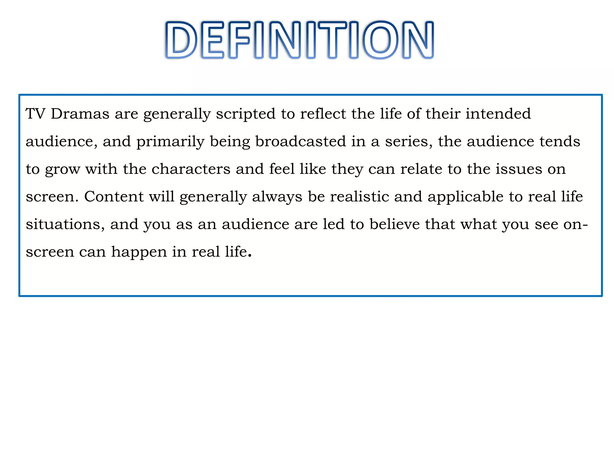 TV Dramas are generally scripted to reflect the life of their intended
audience, and primarily being broadcasted in a series, the audience tends
to grow with the characters and feel like they can relate to the issues on
screen. Content will generally always be realistic and applicable to real life
situations, and you as an audience are led to believe that what you see on-

screen can happen in real life.

 