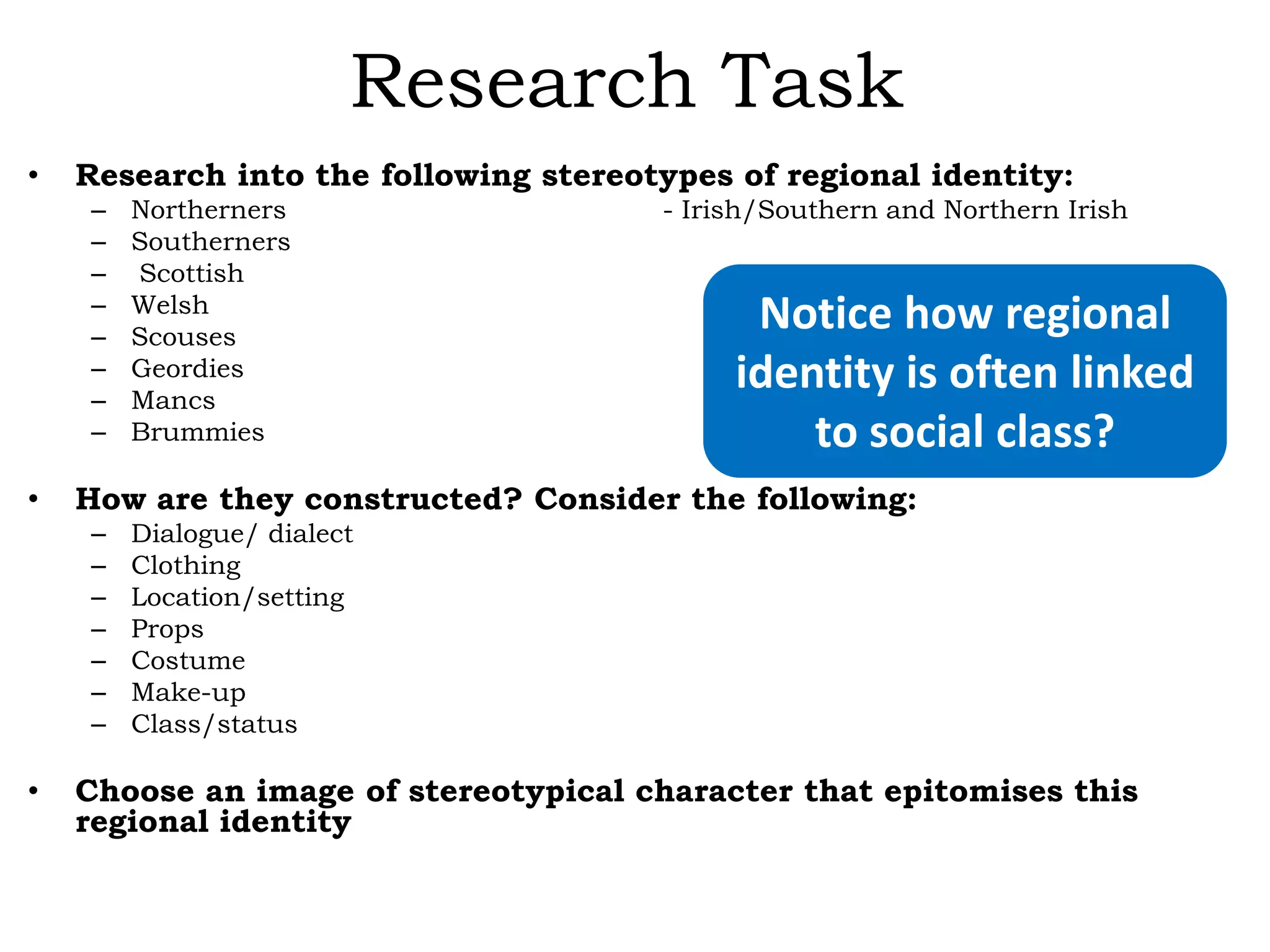 Research Task
•

Research into the following stereotypes of regional identity:
–
–
–
–
–
–
–
–

•

- Irish/Southern and Northern Irish

Notice how regional
identity is often linked
to social class?

How are they constructed? Consider the following:
–
–
–
–
–
–
–

•

Northerners
Southerners
Scottish
Welsh
Scouses
Geordies
Mancs
Brummies

Dialogue/ dialect
Clothing
Location/setting
Props
Costume
Make-up
Class/status

Choose an image of stereotypical character that epitomises this
regional identity

 