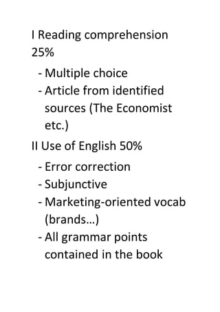 I Reading comprehension
25%
- Multiple choice
- Article from identified
sources (The Economist
etc.)
II Use of English 50%
- Error correction
- Subjunctive
- Marketing-oriented vocab
(brands…)
- All grammar points
contained in the book
 