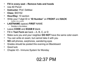 Fill in every seat – Remove hats and hoods Use #2 Pencil Instructor : Prof. DeMasi Class : BIO152  Hour/Day:  10 section Write your 7-digit ID in “ ID Number ” on  FRONT  and  BACK Bubble in the numbers LASTNAME  (space)  FIRST  NAME Bubble in the letters Leave  CODE  and  EXAM #  blank Fill in  Test Form on  back – A, B, C, or D Make sure you and your neighbor  DO NOT  have the same color exam  You can write on exam, but cannot take it with you NO  cell phones, earphones, wandering eyes Grades should be posted this evening on Blackboard Good luck Chapter 43 - Immune System for Monday 02:37 PM 
