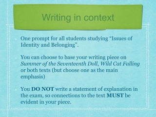 Writing in context
One prompt for all students studying “Issues of
Identity and Belonging”.
You can choose to base your writing piece on
Summer of the Seventeenth Doll, Wild Cat Falling
or both texts (but choose one as the main
emphasis)
You DO NOT write a statement of explanation in
the exam, so connections to the text MUST be
evident in your piece.