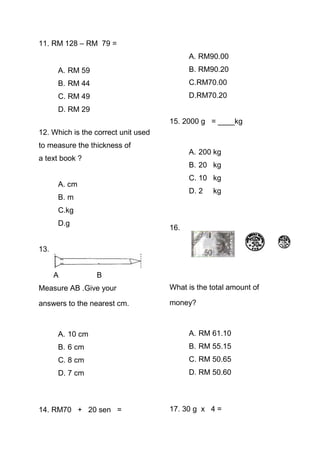 11. RM 128 – RM 79 =
                                           A. RM90.00
      A. RM 59                             B. RM90.20
      B. RM 44                             C.RM70.00
      C. RM 49                             D.RM70.20
      D. RM 29
                                     15. 2000 g = ____kg
12. Which is the correct unit used
to measure the thickness of
                                           A. 200 kg
a text book ?
                                           B. 20 kg
                                           C. 10 kg
      A. cm
                                           D. 2   kg
      B. m
      C.kg
      D.g
                                     16.

13.


      A          B
Measure AB .Give your                What is the total amount of

answers to the nearest cm.           money?



      A. 10 cm                             A. RM 61.10
      B. 6 cm                              B. RM 55.15
      C. 8 cm                              C. RM 50.65
      D. 7 cm                              D. RM 50.60



14. RM70 + 20 sen =                  17. 30 g x 4 =
 