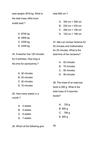 load weighs 2918 kg. What is      total 600 cm ?

the total mass ofthe truck
                                        A. 300 cm + 300 cm
andits load ?
                                        B. 230 cm + 235 cm
                                        C. 290 cm + 100 cm
      A. 8745 kg                        D. 120 cm + 198 cm
      B. 2909 kg
      C. 4309 kg                  37. Mei Lan revises Science for
      D. 2349 kg                  45 minutes and mathematics
                                  for 35 minutes. What is the
34. A teacher has 120 minutes     total time of her revisions?
for 4 activities. How long is
                                        A. 60 minutes
the time for eachactivity ?
                                        B. 70 minutes
                                        C. 80 minutes
      A. 25 minutes                     D. 90 minutes
      B. 40 minutes
      C. 30 minutes               38. The mass of an exercise
      D. 15 minutes
                                  book is 280 g. What is the
                                  total mass of 3 exercise
35. How many weeks in a
                                  books?
month ?

                                        A.   720 g
      A. 4 weeks
                                        B. 800 g
      B. 5 weeks
                                        C.   760 g
      C. 6 weeks
                                        D. 840 g
      D. 7 weeks


36. Which of the following give   39.
 